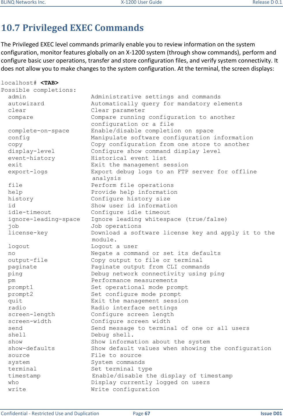 BLiNQ Networks Inc.  X-1200 User Guide  Release D 0.1  Confidential - Restricted Use and Duplication  Page 67  Issue D01     10.7 Privileged EXEC Commands The Privileged EXEC level commands primarily enable you to review information on the system configuration, monitor features globally on an X-1200 system (through show commands), perform and configure basic user operations, transfer and store configuration files, and verify system connectivity. It does not allow you to make changes to the system configuration. At the terminal, the screen displays: localhost# &lt;TAB&gt; Possible completions:   admin                  Administrative settings and commands   autowizard             Automatically query for mandatory elements   clear                  Clear parameter   compare                Compare running configuration to another                          configuration or a file   complete-on-space      Enable/disable completion on space   config                 Manipulate software configuration information   copy                   Copy configuration from one store to another   display-level          Configure show command display level   event-history          Historical event list   exit                   Exit the management session   export-logs            Export debug logs to an FTP server for offline  analysis   file                   Perform file operations   help                   Provide help information   history                Configure history size   id                     Show user id information   idle-timeout           Configure idle timeout   ignore-leading-space   Ignore leading whitespace (true/false)   job                    Job operations   license-key            Download a software license key and apply it to the    module.   logout                 Logout a user   no                     Negate a command or set its defaults   output-file            Copy output to file or terminal   paginate               Paginate output from CLI commands   ping                   Debug network connectivity using ping   pm                     Performance measurements   prompt1                Set operational mode prompt   prompt2                Set configure mode prompt   quit                   Exit the management session   radio                  Radio interface settings   screen-length          Configure screen length   screen-width           Configure screen width   send                   Send message to terminal of one or all users   shell                  Debug shell.   show                   Show information about the system   show-defaults          Show default values when showing the configuration   source                 File to source   system                 System commands   terminal               Set terminal type   timestamp     Enable/disable the display of timestamp   who                    Display currently logged on users   write                  Write configuration 