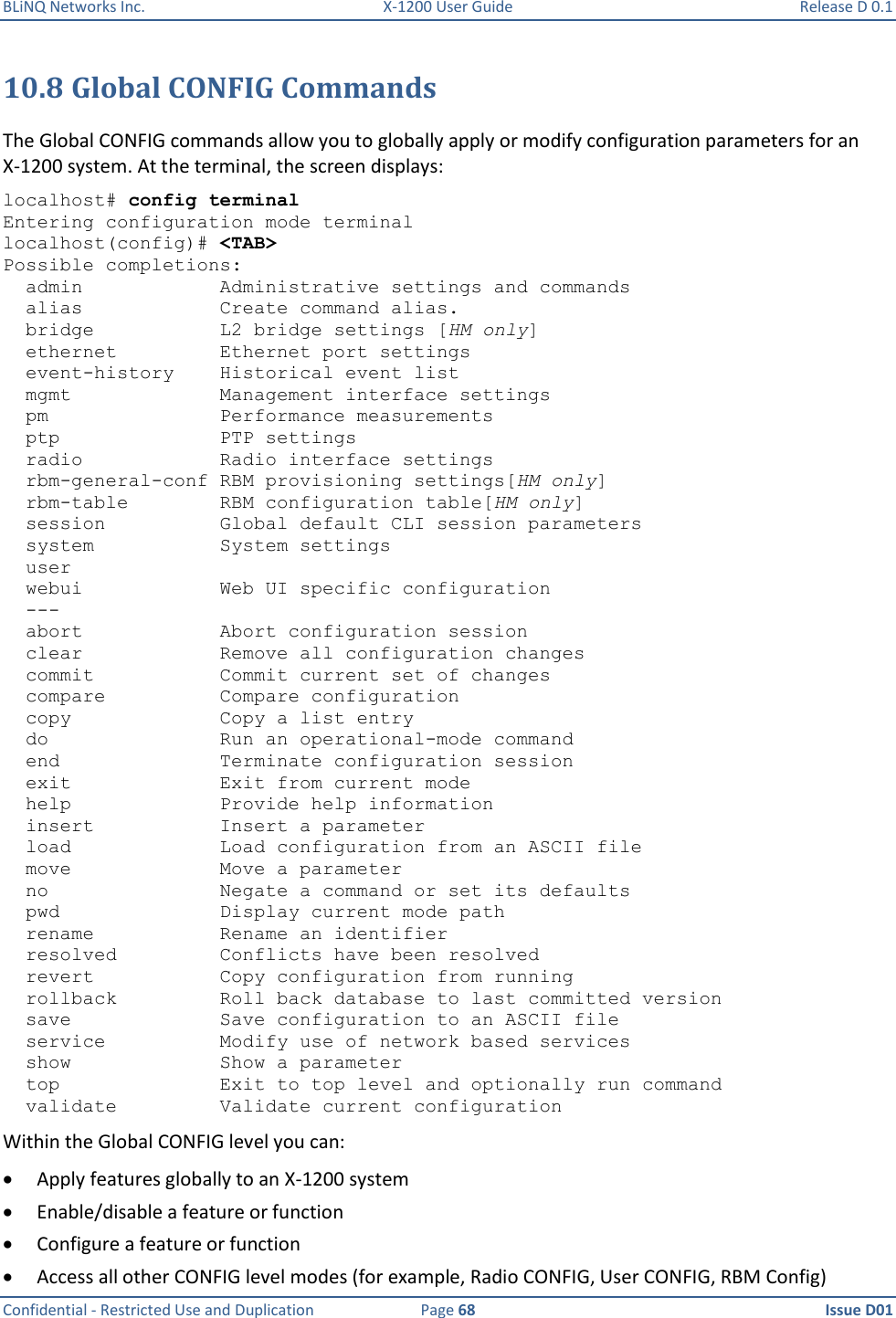 BLiNQ Networks Inc.  X-1200 User Guide  Release D 0.1  Confidential - Restricted Use and Duplication  Page 68  Issue D01     10.8 Global CONFIG Commands The Global CONFIG commands allow you to globally apply or modify configuration parameters for an X-1200 system. At the terminal, the screen displays: localhost# config terminal Entering configuration mode terminal localhost(config)# &lt;TAB&gt; Possible completions:   admin            Administrative settings and commands   alias            Create command alias.   bridge           L2 bridge settings [HM only]   ethernet         Ethernet port settings   event-history    Historical event list   mgmt             Management interface settings   pm               Performance measurements   ptp              PTP settings   radio            Radio interface settings   rbm-general-conf RBM provisioning settings[HM only]   rbm-table        RBM configuration table[HM only]   session          Global default CLI session parameters   system           System settings   user   webui            Web UI specific configuration   ---   abort            Abort configuration session   clear            Remove all configuration changes   commit           Commit current set of changes   compare          Compare configuration   copy             Copy a list entry   do               Run an operational-mode command   end              Terminate configuration session   exit             Exit from current mode   help             Provide help information   insert           Insert a parameter   load             Load configuration from an ASCII file   move             Move a parameter   no               Negate a command or set its defaults   pwd              Display current mode path   rename           Rename an identifier   resolved         Conflicts have been resolved   revert           Copy configuration from running   rollback         Roll back database to last committed version   save             Save configuration to an ASCII file   service          Modify use of network based services   show             Show a parameter   top              Exit to top level and optionally run command   validate         Validate current configuration Within the Global CONFIG level you can:  Apply features globally to an X-1200 system  Enable/disable a feature or function  Configure a feature or function  Access all other CONFIG level modes (for example, Radio CONFIG, User CONFIG, RBM Config) 