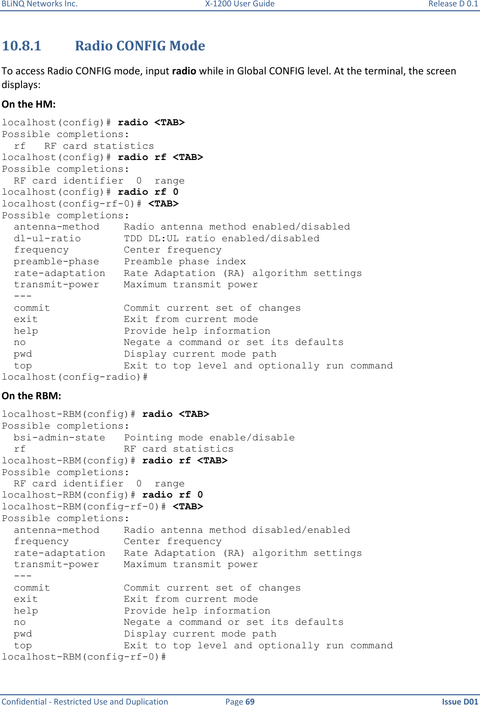 BLiNQ Networks Inc.  X-1200 User Guide  Release D 0.1  Confidential - Restricted Use and Duplication  Page 69  Issue D01     10.8.1 Radio CONFIG Mode To access Radio CONFIG mode, input radio while in Global CONFIG level. At the terminal, the screen displays: On the HM: localhost(config)# radio &lt;TAB&gt; Possible completions:   rf   RF card statistics localhost(config)# radio rf &lt;TAB&gt; Possible completions:   RF card identifier  0  range localhost(config)# radio rf 0 localhost(config-rf-0)# &lt;TAB&gt; Possible completions:   antenna-method    Radio antenna method enabled/disabled   dl-ul-ratio       TDD DL:UL ratio enabled/disabled   frequency         Center frequency   preamble-phase    Preamble phase index   rate-adaptation   Rate Adaptation (RA) algorithm settings   transmit-power    Maximum transmit power   ---   commit            Commit current set of changes   exit              Exit from current mode   help              Provide help information   no                Negate a command or set its defaults   pwd               Display current mode path   top               Exit to top level and optionally run command localhost(config-radio)# On the RBM: localhost-RBM(config)# radio &lt;TAB&gt; Possible completions:   bsi-admin-state   Pointing mode enable/disable   rf                RF card statistics localhost-RBM(config)# radio rf &lt;TAB&gt; Possible completions:   RF card identifier  0  range localhost-RBM(config)# radio rf 0 localhost-RBM(config-rf-0)# &lt;TAB&gt; Possible completions:   antenna-method    Radio antenna method disabled/enabled   frequency         Center frequency   rate-adaptation   Rate Adaptation (RA) algorithm settings   transmit-power    Maximum transmit power   ---   commit            Commit current set of changes   exit              Exit from current mode   help              Provide help information   no                Negate a command or set its defaults   pwd               Display current mode path   top               Exit to top level and optionally run command localhost-RBM(config-rf-0)# 