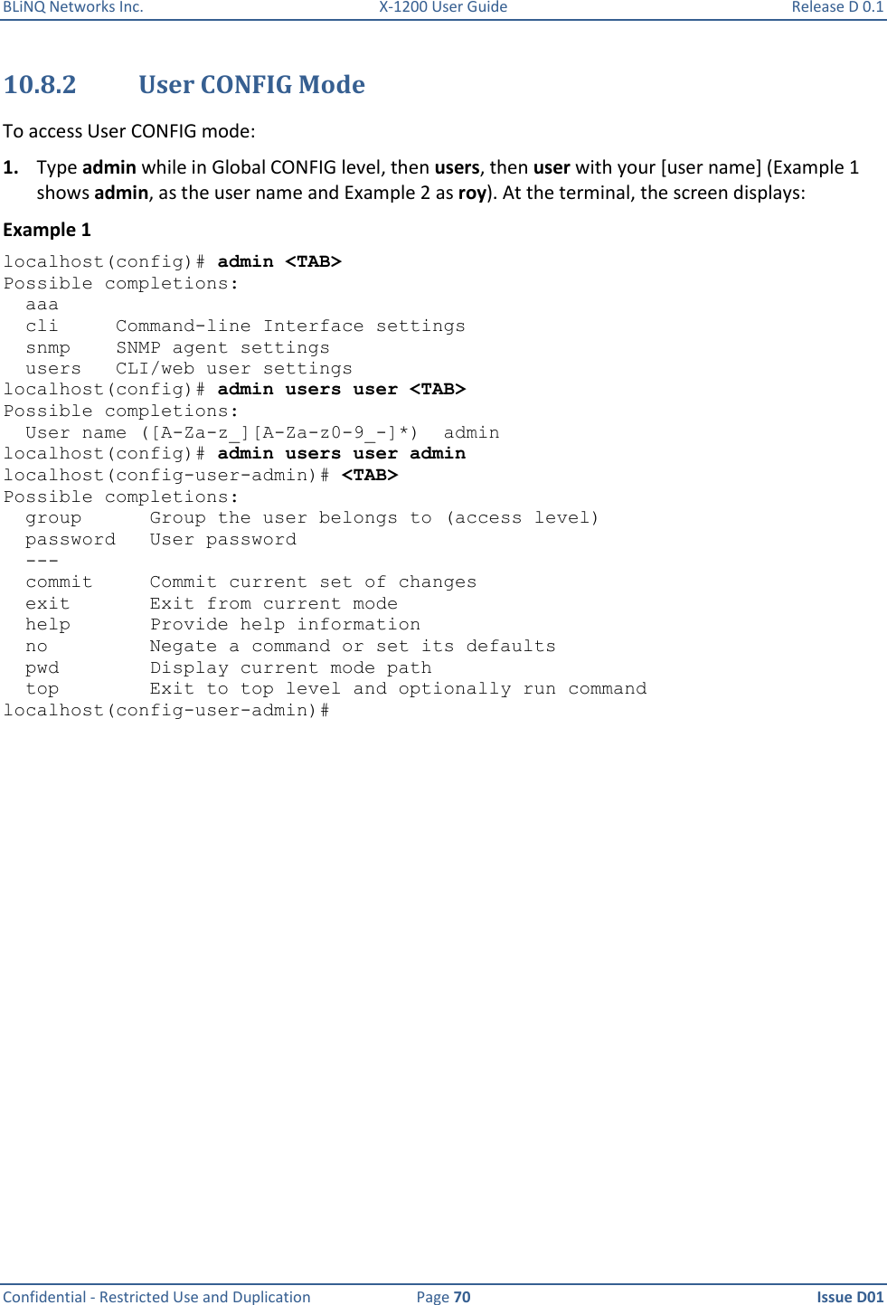 BLiNQ Networks Inc.  X-1200 User Guide  Release D 0.1  Confidential - Restricted Use and Duplication  Page 70  Issue D01     10.8.2 User CONFIG Mode To access User CONFIG mode: 1. Type admin while in Global CONFIG level, then users, then user with your [user name] (Example 1 shows admin, as the user name and Example 2 as roy). At the terminal, the screen displays: Example 1 localhost(config)# admin &lt;TAB&gt; Possible completions:   aaa        cli     Command-line Interface settings   snmp    SNMP agent settings   users   CLI/web user settings localhost(config)# admin users user &lt;TAB&gt; Possible completions:   User name ([A-Za-z_][A-Za-z0-9_-]*)  admin localhost(config)# admin users user admin localhost(config-user-admin)# &lt;TAB&gt; Possible completions:   group      Group the user belongs to (access level)   password   User password   ---   commit     Commit current set of changes   exit       Exit from current mode   help       Provide help information   no         Negate a command or set its defaults   pwd        Display current mode path   top        Exit to top level and optionally run command localhost(config-user-admin)# 