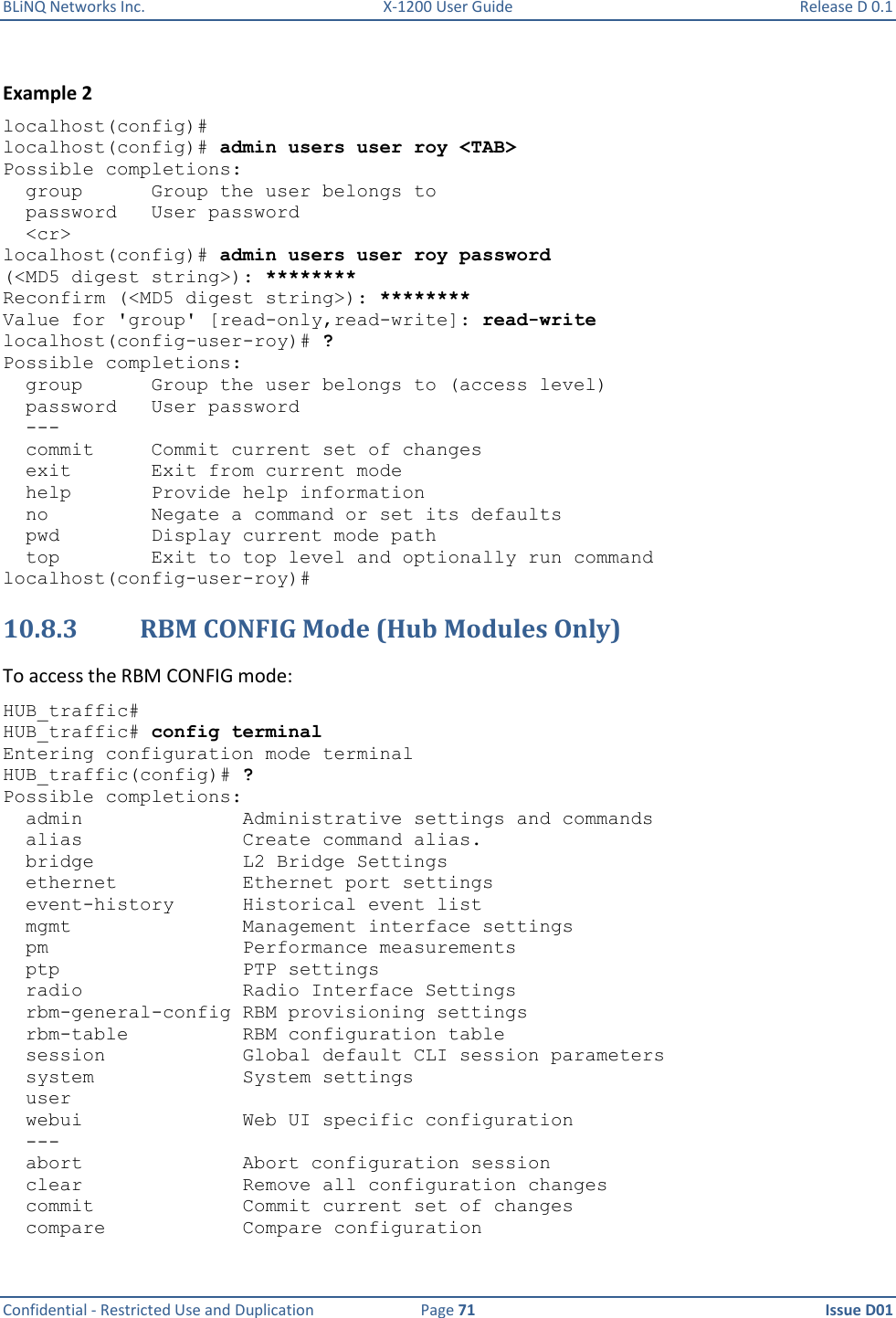 BLiNQ Networks Inc.  X-1200 User Guide  Release D 0.1  Confidential - Restricted Use and Duplication  Page 71  Issue D01     Example 2 localhost(config)# localhost(config)# admin users user roy &lt;TAB&gt; Possible completions:   group      Group the user belongs to   password   User password   &lt;cr&gt; localhost(config)# admin users user roy password (&lt;MD5 digest string&gt;): ******** Reconfirm (&lt;MD5 digest string&gt;): ******** Value for &apos;group&apos; [read-only,read-write]: read-write localhost(config-user-roy)# ? Possible completions:   group      Group the user belongs to (access level)   password   User password   ---     commit     Commit current set of changes   exit       Exit from current mode   help       Provide help information   no         Negate a command or set its defaults   pwd        Display current mode path   top        Exit to top level and optionally run command localhost(config-user-roy)# 10.8.3 RBM CONFIG Mode (Hub Modules Only)  To access the RBM CONFIG mode: HUB_traffic# HUB_traffic# config terminal Entering configuration mode terminal HUB_traffic(config)# ? Possible completions:   admin              Administrative settings and commands   alias              Create command alias.   bridge             L2 Bridge Settings   ethernet           Ethernet port settings   event-history      Historical event list   mgmt               Management interface settings   pm                 Performance measurements   ptp                PTP settings   radio              Radio Interface Settings   rbm-general-config RBM provisioning settings    rbm-table          RBM configuration table   session            Global default CLI session parameters   system             System settings   user   webui              Web UI specific configuration   ---   abort              Abort configuration session   clear              Remove all configuration changes   commit             Commit current set of changes   compare            Compare configuration 