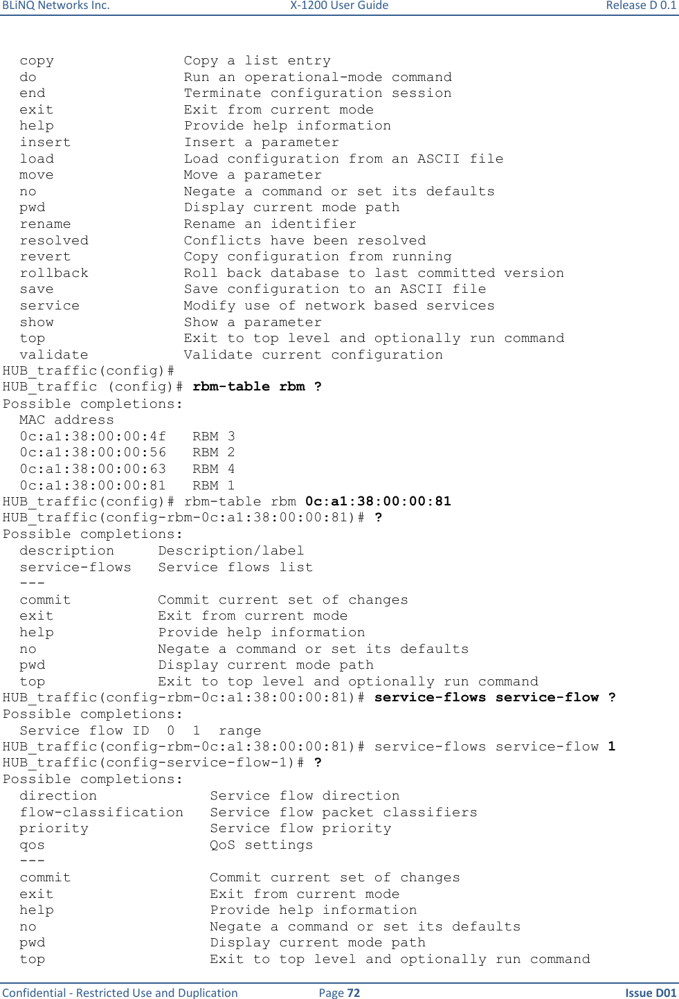 BLiNQ Networks Inc.  X-1200 User Guide  Release D 0.1  Confidential - Restricted Use and Duplication  Page 72  Issue D01       copy               Copy a list entry   do                 Run an operational-mode command   end                Terminate configuration session   exit               Exit from current mode   help               Provide help information   insert             Insert a parameter   load               Load configuration from an ASCII file   move               Move a parameter   no                 Negate a command or set its defaults   pwd                Display current mode path   rename             Rename an identifier   resolved           Conflicts have been resolved   revert             Copy configuration from running   rollback           Roll back database to last committed version   save               Save configuration to an ASCII file   service            Modify use of network based services   show               Show a parameter   top                Exit to top level and optionally run command   validate           Validate current configuration HUB_traffic(config)# HUB_traffic (config)# rbm-table rbm ? Possible completions:   MAC address   0c:a1:38:00:00:4f   RBM 3   0c:a1:38:00:00:56   RBM 2   0c:a1:38:00:00:63   RBM 4   0c:a1:38:00:00:81   RBM 1 HUB_traffic(config)# rbm-table rbm 0c:a1:38:00:00:81 HUB_traffic(config-rbm-0c:a1:38:00:00:81)# ? Possible completions:   description     Description/label   service-flows   Service flows list   ---   commit          Commit current set of changes   exit            Exit from current mode   help            Provide help information   no              Negate a command or set its defaults   pwd             Display current mode path   top             Exit to top level and optionally run command HUB_traffic(config-rbm-0c:a1:38:00:00:81)# service-flows service-flow ? Possible completions:   Service flow ID  0  1  range HUB_traffic(config-rbm-0c:a1:38:00:00:81)# service-flows service-flow 1 HUB_traffic(config-service-flow-1)# ? Possible completions:   direction             Service flow direction   flow-classification   Service flow packet classifiers   priority              Service flow priority   qos                   QoS settings   ---   commit                Commit current set of changes   exit                  Exit from current mode   help                  Provide help information   no                    Negate a command or set its defaults   pwd                   Display current mode path   top                   Exit to top level and optionally run command 