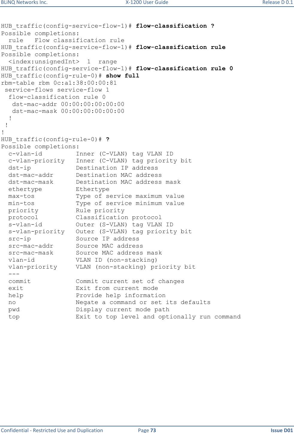 BLiNQ Networks Inc.  X-1200 User Guide  Release D 0.1  Confidential - Restricted Use and Duplication  Page 73  Issue D01     HUB_traffic(config-service-flow-1)# flow-classification ? Possible completions:   rule   Flow classification rule HUB_traffic(config-service-flow-1)# flow-classification rule Possible completions:   &lt;index:unsignedInt&gt;  1  range HUB_traffic(config-service-flow-1)# flow-classification rule 0 HUB_traffic(config-rule-0)# show full rbm-table rbm 0c:a1:38:00:00:81  service-flows service-flow 1   flow-classification rule 0    dst-mac-addr 00:00:00:00:00:00    dst-mac-mask 00:00:00:00:00:00   !  ! ! HUB_traffic(config-rule-0)# ? Possible completions:   c-vlan-id         Inner (C-VLAN) tag VLAN ID   c-vlan-priority   Inner (C-VLAN) tag priority bit   dst-ip            Destination IP address   dst-mac-addr      Destination MAC address   dst-mac-mask      Destination MAC address mask   ethertype         Ethertype   max-tos           Type of service maximum value   min-tos           Type of service minimum value   priority          Rule priority   protocol          Classification protocol   s-vlan-id         Outer (S-VLAN) tag VLAN ID   s-vlan-priority   Outer (S-VLAN) tag priority bit   src-ip            Source IP address   src-mac-addr      Source MAC address   src-mac-mask      Source MAC address mask   vlan-id           VLAN ID (non-stacking)   vlan-priority     VLAN (non-stacking) priority bit   ---   commit            Commit current set of changes   exit              Exit from current mode   help              Provide help information   no                Negate a command or set its defaults   pwd               Display current mode path   top               Exit to top level and optionally run command 