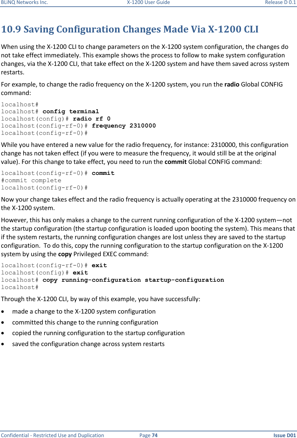 BLiNQ Networks Inc.  X-1200 User Guide  Release D 0.1  Confidential - Restricted Use and Duplication  Page 74  Issue D01     10.9 Saving Configuration Changes Made Via X-1200 CLI When using the X-1200 CLI to change parameters on the X-1200 system configuration, the changes do not take effect immediately. This example shows the process to follow to make system configuration changes, via the X-1200 CLI, that take effect on the X-1200 system and have them saved across system restarts.  For example, to change the radio frequency on the X-1200 system, you run the radio Global CONFIG command: localhost# localhost# config terminal localhost(config)# radio rf 0 localhost(config-rf-0)# frequency 2310000 localhost(config-rf-0)# While you have entered a new value for the radio frequency, for instance: 2310000, this configuration change has not taken effect (if you were to measure the frequency, it would still be at the original value). For this change to take effect, you need to run the commit Global CONFIG command:  localhost(config-rf-0)# commit #commit complete localhost(config-rf-0)# Now your change takes effect and the radio frequency is actually operating at the 2310000 frequency on the X-1200 system.  However, this has only makes a change to the current running configuration of the X-1200 system—not the startup configuration (the startup configuration is loaded upon booting the system). This means that if the system restarts, the running configuration changes are lost unless they are saved to the startup configuration.  To do this, copy the running configuration to the startup configuration on the X-1200 system by using the copy Privileged EXEC command: localhost(config-rf-0)# exit localhost(config)# exit localhost# copy running-configuration startup-configuration localhost# Through the X-1200 CLI, by way of this example, you have successfully:  made a change to the X-1200 system configuration  committed this change to the running configuration  copied the running configuration to the startup configuration  saved the configuration change across system restarts  