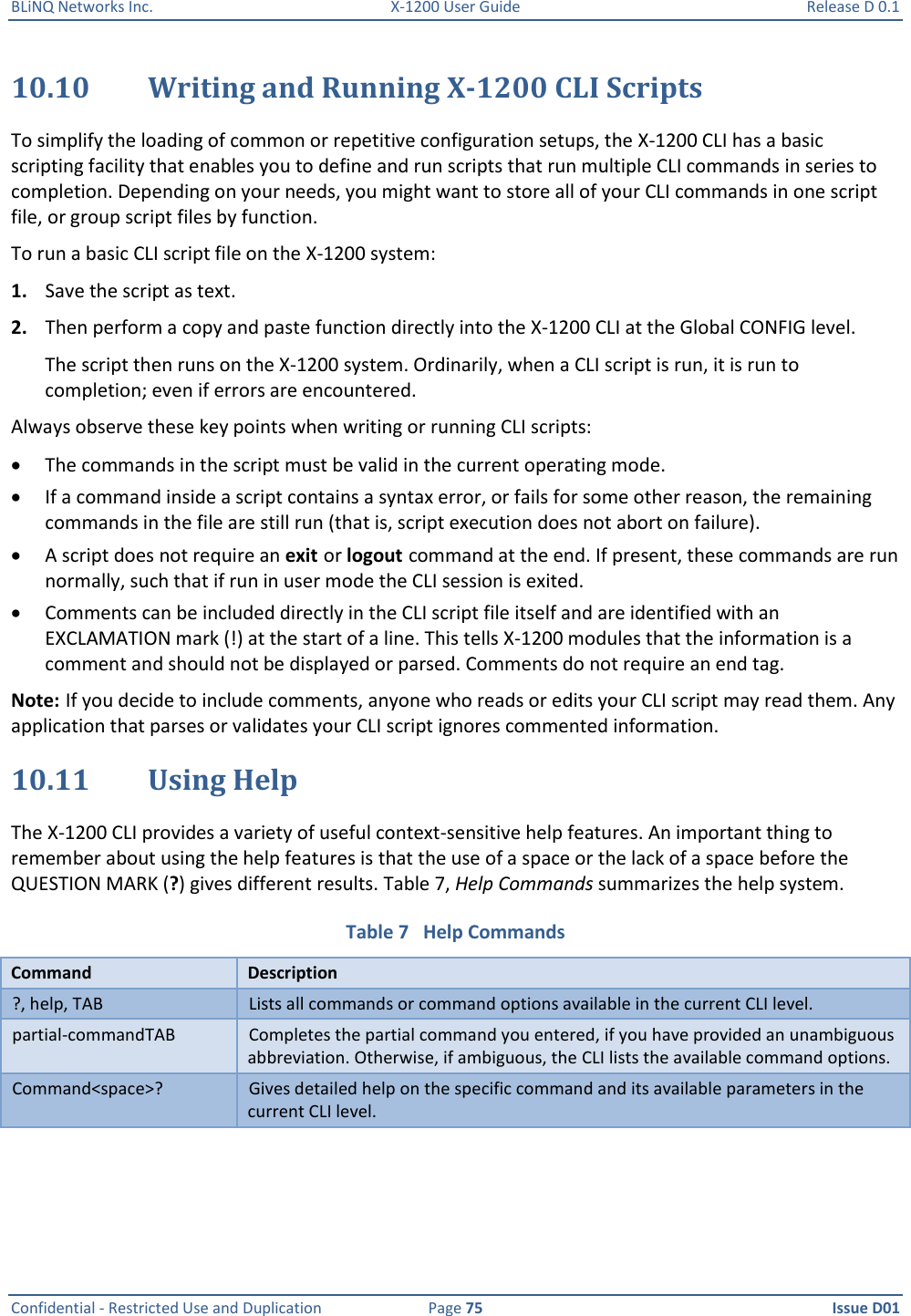 BLiNQ Networks Inc.  X-1200 User Guide  Release D 0.1  Confidential - Restricted Use and Duplication  Page 75  Issue D01     10.10 Writing and Running X-1200 CLI Scripts To simplify the loading of common or repetitive configuration setups, the X-1200 CLI has a basic scripting facility that enables you to define and run scripts that run multiple CLI commands in series to completion. Depending on your needs, you might want to store all of your CLI commands in one script file, or group script files by function. To run a basic CLI script file on the X-1200 system: 1. Save the script as text. 2. Then perform a copy and paste function directly into the X-1200 CLI at the Global CONFIG level.  The script then runs on the X-1200 system. Ordinarily, when a CLI script is run, it is run to completion; even if errors are encountered.  Always observe these key points when writing or running CLI scripts:  The commands in the script must be valid in the current operating mode.  If a command inside a script contains a syntax error, or fails for some other reason, the remaining commands in the file are still run (that is, script execution does not abort on failure).  A script does not require an exit or logout command at the end. If present, these commands are run normally, such that if run in user mode the CLI session is exited.  Comments can be included directly in the CLI script file itself and are identified with an EXCLAMATION mark (!) at the start of a line. This tells X-1200 modules that the information is a comment and should not be displayed or parsed. Comments do not require an end tag. Note: If you decide to include comments, anyone who reads or edits your CLI script may read them. Any application that parses or validates your CLI script ignores commented information. 10.11 Using Help  The X-1200 CLI provides a variety of useful context-sensitive help features. An important thing to remember about using the help features is that the use of a space or the lack of a space before the QUESTION MARK (?) gives different results. Table 7, Help Commands summarizes the help system. Table 7   Help Commands Command Description ?, help, TAB Lists all commands or command options available in the current CLI level. partial-commandTAB Completes the partial command you entered, if you have provided an unambiguous abbreviation. Otherwise, if ambiguous, the CLI lists the available command options. Command&lt;space&gt;? Gives detailed help on the specific command and its available parameters in the current CLI level. 