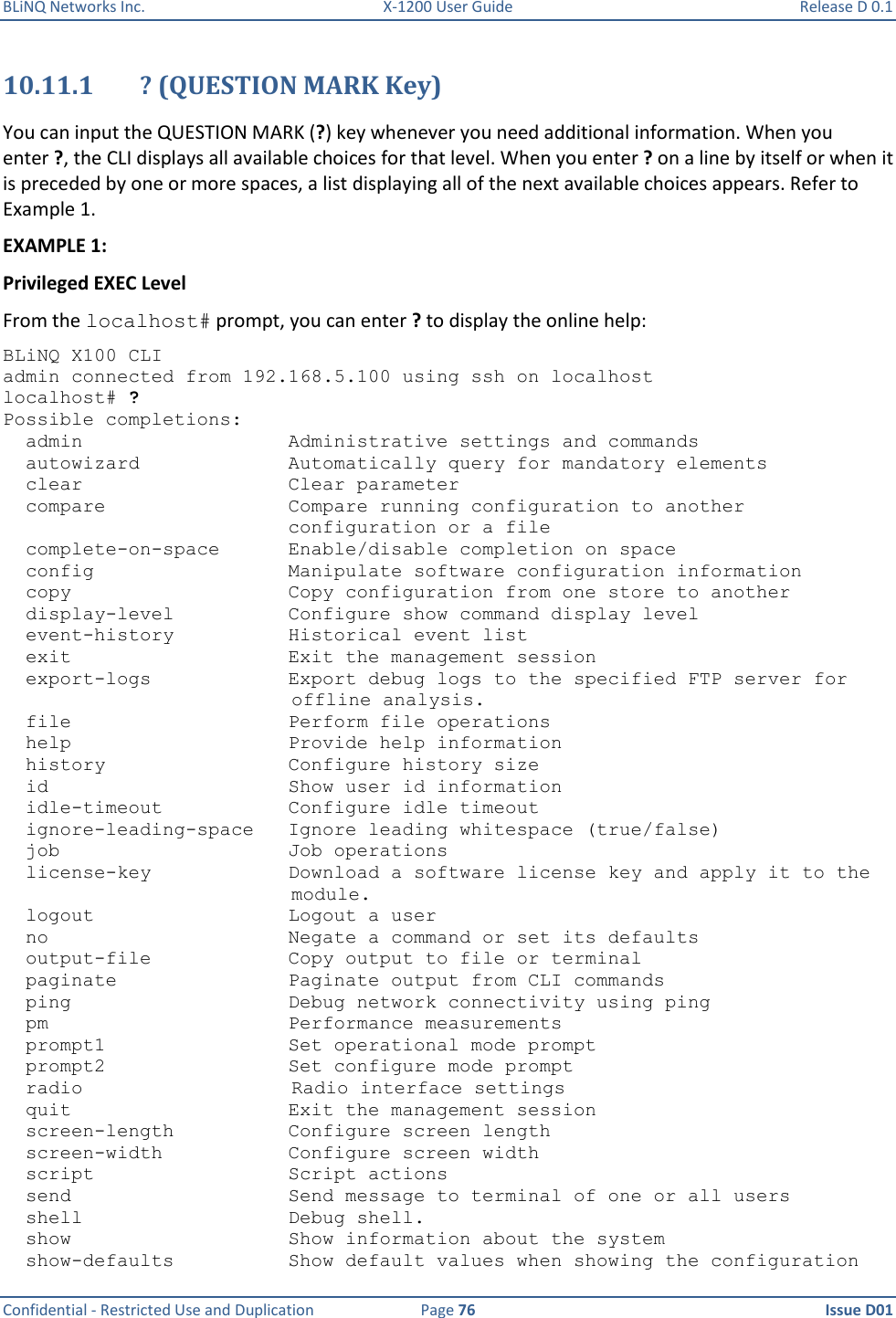 BLiNQ Networks Inc.  X-1200 User Guide  Release D 0.1  Confidential - Restricted Use and Duplication  Page 76  Issue D01     10.11.1 ? (QUESTION MARK Key) You can input the QUESTION MARK (?) key whenever you need additional information. When you enter ?, the CLI displays all available choices for that level. When you enter ? on a line by itself or when it is preceded by one or more spaces, a list displaying all of the next available choices appears. Refer to Example 1. EXAMPLE 1: Privileged EXEC Level From the localhost# prompt, you can enter ? to display the online help: BLiNQ X100 CLI admin connected from 192.168.5.100 using ssh on localhost localhost# ? Possible completions:   admin                  Administrative settings and commands   autowizard             Automatically query for mandatory elements   clear                  Clear parameter   compare                Compare running configuration to another                          configuration or a file   complete-on-space      Enable/disable completion on space   config                 Manipulate software configuration information   copy                   Copy configuration from one store to another   display-level          Configure show command display level   event-history          Historical event list   exit                   Exit the management session   export-logs            Export debug logs to the specified FTP server for   offline analysis.   file                   Perform file operations   help                   Provide help information   history                Configure history size   id                     Show user id information   idle-timeout           Configure idle timeout   ignore-leading-space   Ignore leading whitespace (true/false)   job                    Job operations   license-key            Download a software license key and apply it to the   module.   logout                 Logout a user   no                     Negate a command or set its defaults   output-file            Copy output to file or terminal   paginate               Paginate output from CLI commands   ping                   Debug network connectivity using ping   pm                     Performance measurements   prompt1                Set operational mode prompt   prompt2                Set configure mode prompt   radio Radio interface settings   quit                   Exit the management session   screen-length          Configure screen length   screen-width           Configure screen width   script                 Script actions   send                   Send message to terminal of one or all users   shell                  Debug shell.   show                   Show information about the system   show-defaults          Show default values when showing the configuration 