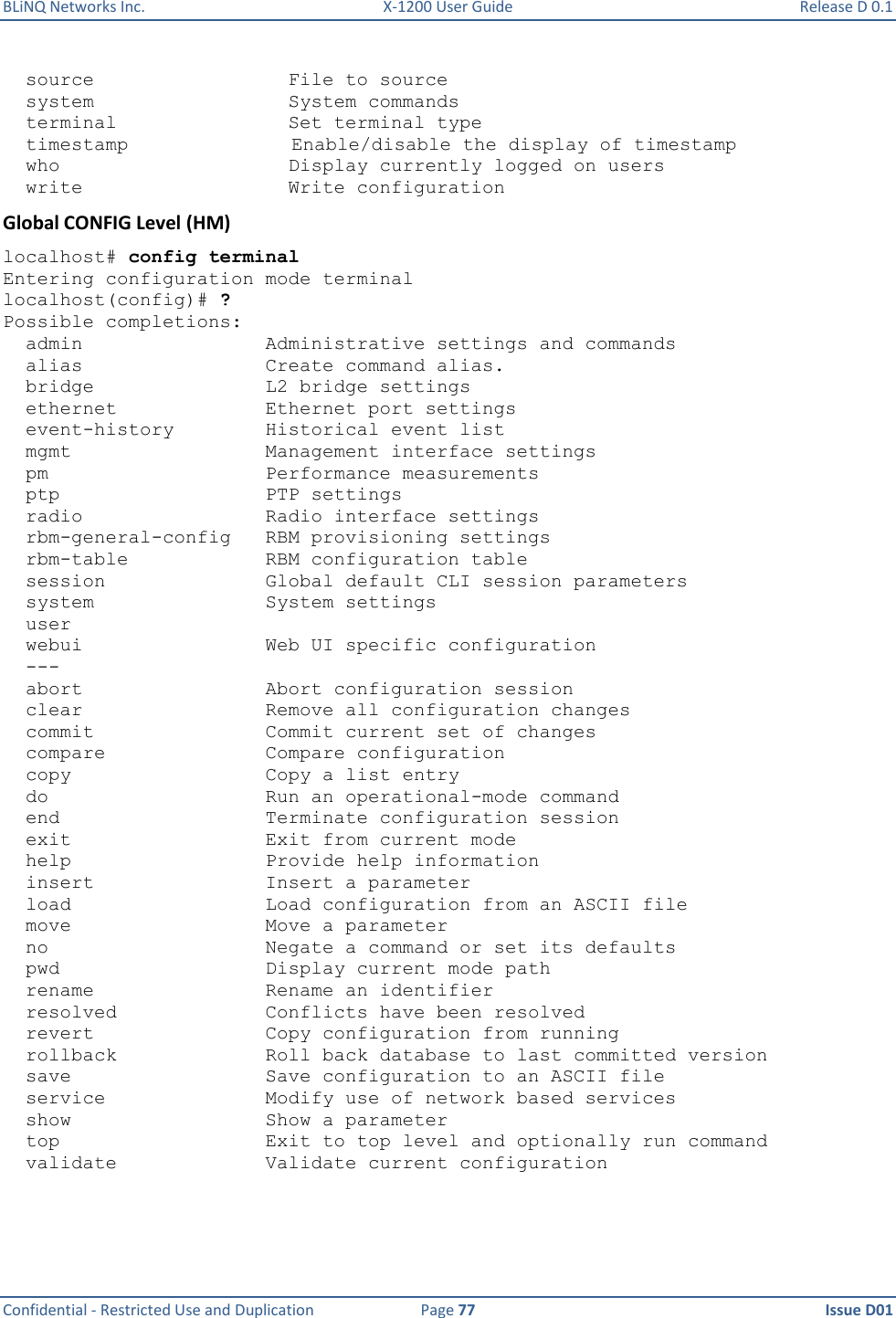 BLiNQ Networks Inc.  X-1200 User Guide  Release D 0.1  Confidential - Restricted Use and Duplication  Page 77  Issue D01       source                 File to source   system                 System commands   terminal               Set terminal type   timestamp Enable/disable the display of timestamp   who                    Display currently logged on users   write                  Write configuration Global CONFIG Level (HM) localhost# config terminal Entering configuration mode terminal localhost(config)# ? Possible completions:   admin                Administrative settings and commands   alias                Create command alias.   bridge               L2 bridge settings   ethernet             Ethernet port settings   event-history        Historical event list   mgmt                 Management interface settings   pm                   Performance measurements   ptp                  PTP settings   radio                Radio interface settings   rbm-general-config   RBM provisioning settings   rbm-table            RBM configuration table   session              Global default CLI session parameters   system               System settings   user   webui                Web UI specific configuration   ---   abort                Abort configuration session   clear                Remove all configuration changes   commit               Commit current set of changes   compare              Compare configuration   copy                 Copy a list entry   do                   Run an operational-mode command   end                  Terminate configuration session   exit                 Exit from current mode   help                 Provide help information   insert               Insert a parameter   load                 Load configuration from an ASCII file   move                 Move a parameter   no                   Negate a command or set its defaults   pwd                  Display current mode path   rename               Rename an identifier   resolved             Conflicts have been resolved   revert               Copy configuration from running   rollback             Roll back database to last committed version   save                 Save configuration to an ASCII file   service              Modify use of network based services   show                 Show a parameter   top                  Exit to top level and optionally run command   validate             Validate current configuration 