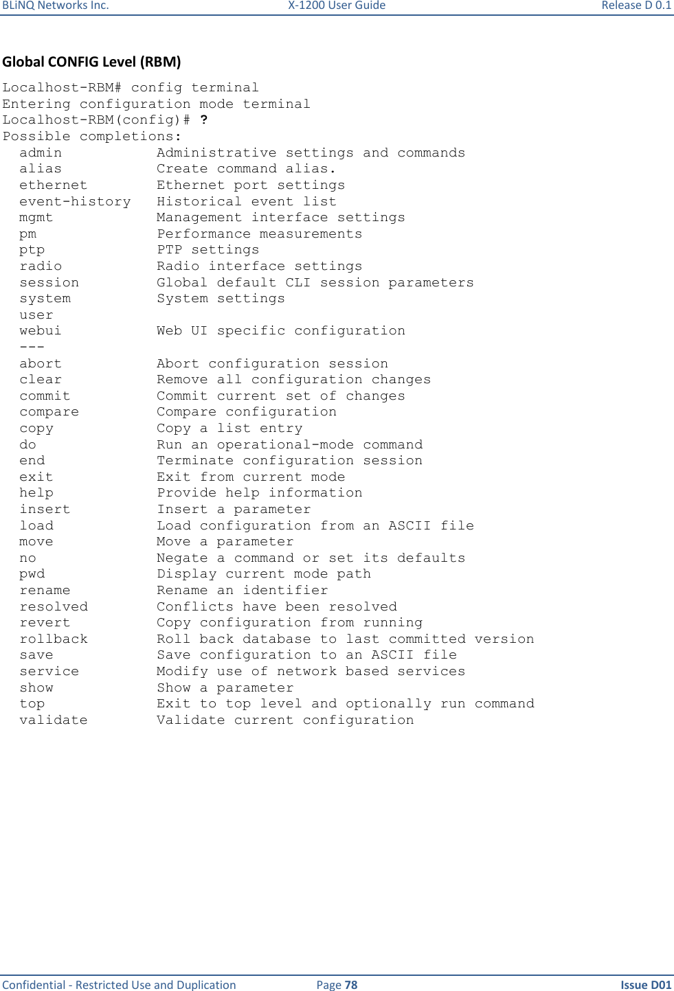 BLiNQ Networks Inc.  X-1200 User Guide  Release D 0.1  Confidential - Restricted Use and Duplication  Page 78  Issue D01     Global CONFIG Level (RBM) Localhost-RBM# config terminal Entering configuration mode terminal Localhost-RBM(config)# ? Possible completions:   admin           Administrative settings and commands   alias           Create command alias.   ethernet        Ethernet port settings   event-history   Historical event list   mgmt            Management interface settings   pm              Performance measurements   ptp             PTP settings   radio           Radio interface settings   session         Global default CLI session parameters   system          System settings   user   webui           Web UI specific configuration   ---   abort           Abort configuration session   clear           Remove all configuration changes   commit          Commit current set of changes   compare         Compare configuration   copy            Copy a list entry   do              Run an operational-mode command   end             Terminate configuration session   exit            Exit from current mode   help            Provide help information   insert          Insert a parameter   load            Load configuration from an ASCII file   move            Move a parameter   no              Negate a command or set its defaults   pwd             Display current mode path   rename          Rename an identifier   resolved        Conflicts have been resolved   revert          Copy configuration from running   rollback        Roll back database to last committed version   save            Save configuration to an ASCII file   service         Modify use of network based services   show            Show a parameter   top             Exit to top level and optionally run command   validate        Validate current configuration 