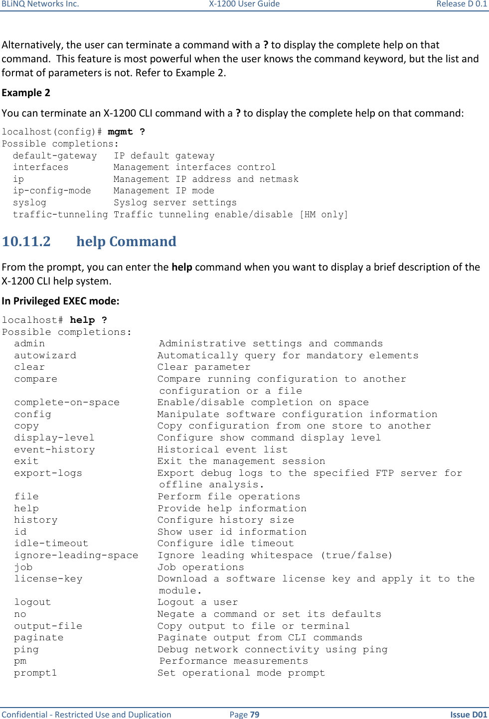 BLiNQ Networks Inc.  X-1200 User Guide  Release D 0.1  Confidential - Restricted Use and Duplication  Page 79  Issue D01     Alternatively, the user can terminate a command with a ? to display the complete help on that command.  This feature is most powerful when the user knows the command keyword, but the list and format of parameters is not. Refer to Example 2. Example 2 You can terminate an X-1200 CLI command with a ? to display the complete help on that command: localhost(config)# mgmt ? Possible completions:   default-gateway   IP default gateway   interfaces        Management interfaces control   ip                Management IP address and netmask   ip-config-mode    Management IP mode   syslog            Syslog server settings   traffic-tunneling Traffic tunneling enable/disable [HM only] 10.11.2 help Command From the prompt, you can enter the help command when you want to display a brief description of the X-1200 CLI help system. In Privileged EXEC mode: localhost# help ? Possible completions:   admin Administrative settings and commands   autowizard             Automatically query for mandatory elements   clear                  Clear parameter   compare                Compare running configuration to another   configuration or a file   complete-on-space      Enable/disable completion on space   config                 Manipulate software configuration information   copy                   Copy configuration from one store to another   display-level          Configure show command display level   event-history          Historical event list   exit                   Exit the management session   export-logs            Export debug logs to the specified FTP server for   offline analysis.   file                   Perform file operations   help                   Provide help information   history                Configure history size   id                     Show user id information   idle-timeout           Configure idle timeout   ignore-leading-space   Ignore leading whitespace (true/false)   job                    Job operations   license-key            Download a software license key and apply it to the   module.   logout                 Logout a user   no                     Negate a command or set its defaults   output-file            Copy output to file or terminal   paginate               Paginate output from CLI commands   ping                   Debug network connectivity using ping   pm Performance measurements   prompt1                Set operational mode prompt 