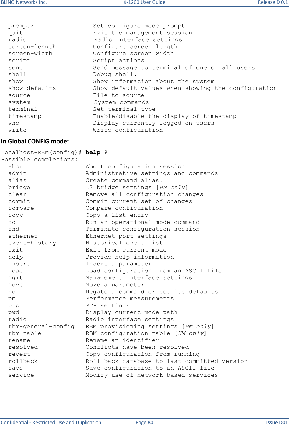 BLiNQ Networks Inc.  X-1200 User Guide  Release D 0.1  Confidential - Restricted Use and Duplication  Page 80  Issue D01       prompt2                Set configure mode prompt   quit                   Exit the management session   radio Radio interface settings   screen-length          Configure screen length   screen-width           Configure screen width   script                 Script actions   send                   Send message to terminal of one or all users   shell                  Debug shell.   show                   Show information about the system   show-defaults          Show default values when showing the configuration   source                 File to source   system System commands   terminal               Set terminal type   timestamp              Enable/disable the display of timestamp   who                    Display currently logged on users   write                  Write configuration In Global CONFIG mode: Localhost-RBM(config)# help ? Possible completions:   abort                Abort configuration session   admin                Administrative settings and commands   alias                Create command alias.   bridge               L2 bridge settings [HM only]   clear                Remove all configuration changes   commit               Commit current set of changes   compare              Compare configuration   copy                 Copy a list entry   do                   Run an operational-mode command   end                  Terminate configuration session   ethernet             Ethernet port settings   event-history        Historical event list   exit                 Exit from current mode   help                 Provide help information   insert               Insert a parameter   load                 Load configuration from an ASCII file   mgmt                 Management interface settings   move                 Move a parameter   no                   Negate a command or set its defaults   pm                   Performance measurements   ptp                  PTP settings   pwd                  Display current mode path   radio                Radio interface settings   rbm-general-config   RBM provisioning settings [HM only]   rbm-table            RBM configuration table [HM only]   rename               Rename an identifier   resolved             Conflicts have been resolved   revert               Copy configuration from running   rollback             Roll back database to last committed version   save                 Save configuration to an ASCII file   service              Modify use of network based services 