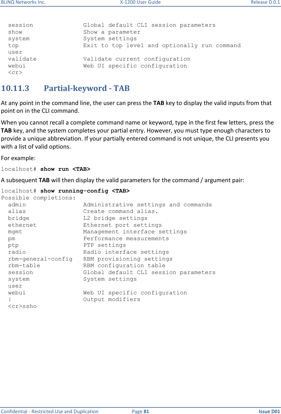 BLiNQ Networks Inc.  X-1200 User Guide  Release D 0.1  Confidential - Restricted Use and Duplication  Page 81  Issue D01       session              Global default CLI session parameters   show                 Show a parameter   system               System settings   top                  Exit to top level and optionally run command   user   validate             Validate current configuration   webui                Web UI specific configuration   &lt;cr&gt; 10.11.3 Partial-keyword - TAB  At any point in the command line, the user can press the TAB key to display the valid inputs from that point on in the CLI command.  When you cannot recall a complete command name or keyword, type in the first few letters, press the TAB key, and the system completes your partial entry. However, you must type enough characters to provide a unique abbreviation. If your partially entered command is not unique, the CLI presents you with a list of valid options.  For example: localhost# show run &lt;TAB&gt; A subsequent TAB will then display the valid parameters for the command / argument pair: localhost# show running-config &lt;TAB&gt; Possible completions:   admin                Administrative settings and commands   alias                Create command alias.   bridge               L2 bridge settings   ethernet             Ethernet port settings   mgmt                 Management interface settings   pm                   Performance measurements   ptp                  PTP settings   radio                Radio interface settings   rbm-general-config   RBM provisioning settings   rbm-table            RBM configuration table   session              Global default CLI session parameters   system               System settings   user   webui                Web UI specific configuration   |                    Output modifiers   &lt;cr&gt;ssho 