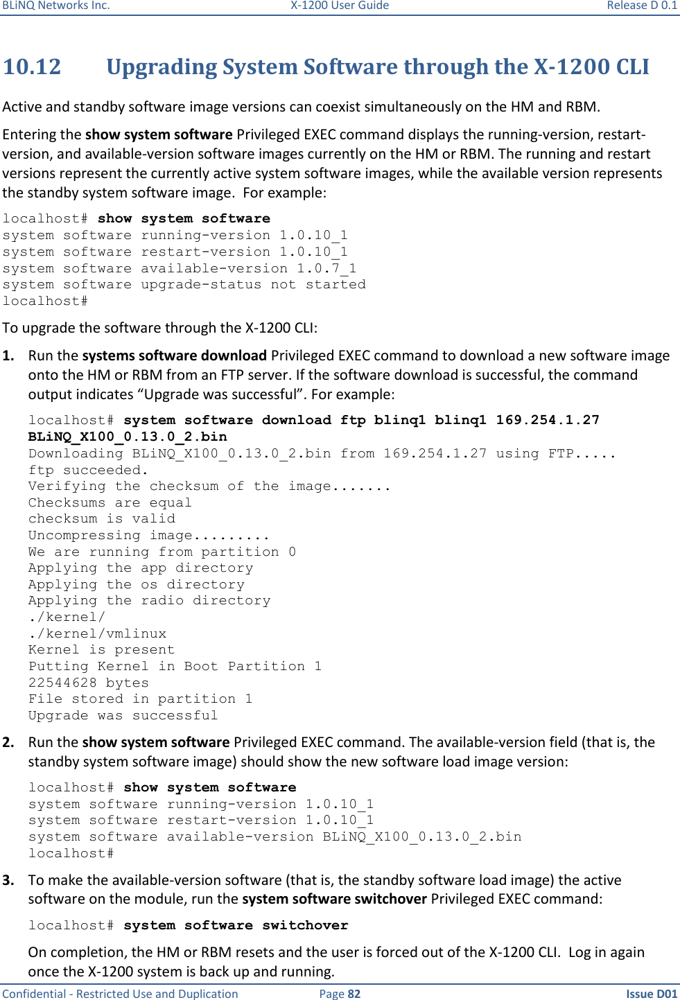 BLiNQ Networks Inc.  X-1200 User Guide  Release D 0.1  Confidential - Restricted Use and Duplication  Page 82  Issue D01     10.12 Upgrading System Software through the X-1200 CLI Active and standby software image versions can coexist simultaneously on the HM and RBM. Entering the show system software Privileged EXEC command displays the running-version, restart-version, and available-version software images currently on the HM or RBM. The running and restart versions represent the currently active system software images, while the available version represents the standby system software image.  For example:  localhost# show system software system software running-version 1.0.10_1 system software restart-version 1.0.10_1 system software available-version 1.0.7_1 system software upgrade-status not started localhost# To upgrade the software through the X-1200 CLI: 1. Run the systems software download Privileged EXEC command to download a new software image onto the HM or RBM from an FTP server. If the software download is successful, the command output indicates “Upgrade was successful”. For example:  localhost# system software download ftp blinq1 blinq1 169.254.1.27 BLiNQ_X100_0.13.0_2.bin Downloading BLiNQ_X100_0.13.0_2.bin from 169.254.1.27 using FTP..... ftp succeeded. Verifying the checksum of the image....... Checksums are equal checksum is valid Uncompressing image......... We are running from partition 0 Applying the app directory Applying the os directory Applying the radio directory ./kernel/ ./kernel/vmlinux Kernel is present Putting Kernel in Boot Partition 1 22544628 bytes File stored in partition 1 Upgrade was successful 2. Run the show system software Privileged EXEC command. The available-version field (that is, the standby system software image) should show the new software load image version: localhost# show system software system software running-version 1.0.10_1 system software restart-version 1.0.10_1 system software available-version BLiNQ_X100_0.13.0_2.bin localhost# 3. To make the available-version software (that is, the standby software load image) the active software on the module, run the system software switchover Privileged EXEC command: localhost# system software switchover On completion, the HM or RBM resets and the user is forced out of the X-1200 CLI.  Log in again once the X-1200 system is back up and running.  