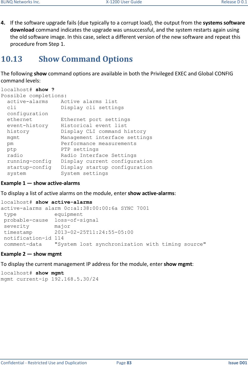 BLiNQ Networks Inc.  X-1200 User Guide  Release D 0.1  Confidential - Restricted Use and Duplication  Page 83  Issue D01     4. If the software upgrade fails (due typically to a corrupt load), the output from the systems software download command indicates the upgrade was unsuccessful, and the system restarts again using the old software image. In this case, select a different version of the new software and repeat this procedure from Step 1. 10.13 Show Command Options The following show command options are available in both the Privileged EXEC and Global CONFIG command levels: localhost# show ? Possible completions:   active-alarms    Active alarms list   cli              Display cli settings   configuration   ethernet         Ethernet port settings   event-history    Historical event list   history          Display CLI command history   mgmt             Management interface settings   pm               Performance measurements   ptp              PTP settings   radio            Radio Interface Settings   running-config   Display current configuration   startup-config   Display startup configuration   system           System settings Example 1 — show active-alarms To display a list of active alarms on the module, enter show active-alarms:  localhost# show active-alarms active-alarms alarm 0c:a1:38:00:00:6a SYNC 7001  type            equipment  probable-cause  loss-of-signal  severity        major  timestamp       2013-02-25T11:24:55-05:00  notification-id 114  comment-data    &quot;System lost synchronization with timing source&quot; Example 2 — show mgmt To display the current management IP address for the module, enter show mgmt: localhost# show mgmt mgmt current-ip 192.168.5.30/24 