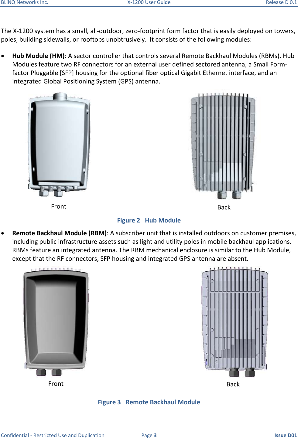 BLiNQ Networks Inc.  X-1200 User Guide  Release D 0.1  Confidential - Restricted Use and Duplication  Page 3  Issue D01     The X-1200 system has a small, all-outdoor, zero-footprint form factor that is easily deployed on towers, poles, building sidewalls, or rooftops unobtrusively.  It consists of the following modules:   Hub Module (HM): A sector controller that controls several Remote Backhaul Modules (RBMs). Hub Modules feature two RF connectors for an external user defined sectored antenna, a Small Form-factor Pluggable [SFP] housing for the optional fiber optical Gigabit Ethernet interface, and an integrated Global Positioning System (GPS) antenna.   Figure 2   Hub Module  Remote Backhaul Module (RBM): A subscriber unit that is installed outdoors on customer premises, including public infrastructure assets such as light and utility poles in mobile backhaul applications. RBMs feature an integrated antenna. The RBM mechanical enclosure is similar to the Hub Module, except that the RF connectors, SFP housing and integrated GPS antenna are absent.  Figure 3   Remote Backhaul Module Front Back Front Back 