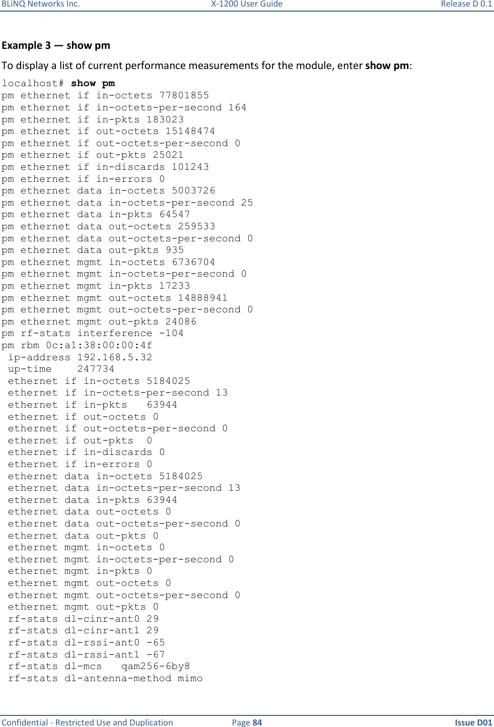 BLiNQ Networks Inc.  X-1200 User Guide  Release D 0.1  Confidential - Restricted Use and Duplication  Page 84  Issue D01     Example 3 — show pm To display a list of current performance measurements for the module, enter show pm: localhost# show pm pm ethernet if in-octets 77801855 pm ethernet if in-octets-per-second 164 pm ethernet if in-pkts 183023 pm ethernet if out-octets 15148474 pm ethernet if out-octets-per-second 0 pm ethernet if out-pkts 25021 pm ethernet if in-discards 101243 pm ethernet if in-errors 0 pm ethernet data in-octets 5003726 pm ethernet data in-octets-per-second 25 pm ethernet data in-pkts 64547 pm ethernet data out-octets 259533 pm ethernet data out-octets-per-second 0 pm ethernet data out-pkts 935 pm ethernet mgmt in-octets 6736704 pm ethernet mgmt in-octets-per-second 0 pm ethernet mgmt in-pkts 17233 pm ethernet mgmt out-octets 14888941 pm ethernet mgmt out-octets-per-second 0 pm ethernet mgmt out-pkts 24086 pm rf-stats interference -104 pm rbm 0c:a1:38:00:00:4f  ip-address 192.168.5.32  up-time    247734  ethernet if in-octets 5184025  ethernet if in-octets-per-second 13  ethernet if in-pkts   63944  ethernet if out-octets 0  ethernet if out-octets-per-second 0  ethernet if out-pkts  0  ethernet if in-discards 0  ethernet if in-errors 0  ethernet data in-octets 5184025  ethernet data in-octets-per-second 13  ethernet data in-pkts 63944  ethernet data out-octets 0  ethernet data out-octets-per-second 0  ethernet data out-pkts 0  ethernet mgmt in-octets 0  ethernet mgmt in-octets-per-second 0  ethernet mgmt in-pkts 0  ethernet mgmt out-octets 0  ethernet mgmt out-octets-per-second 0  ethernet mgmt out-pkts 0  rf-stats dl-cinr-ant0 29  rf-stats dl-cinr-ant1 29  rf-stats dl-rssi-ant0 -65  rf-stats dl-rssi-ant1 -67  rf-stats dl-mcs   qam256-6by8  rf-stats dl-antenna-method mimo 