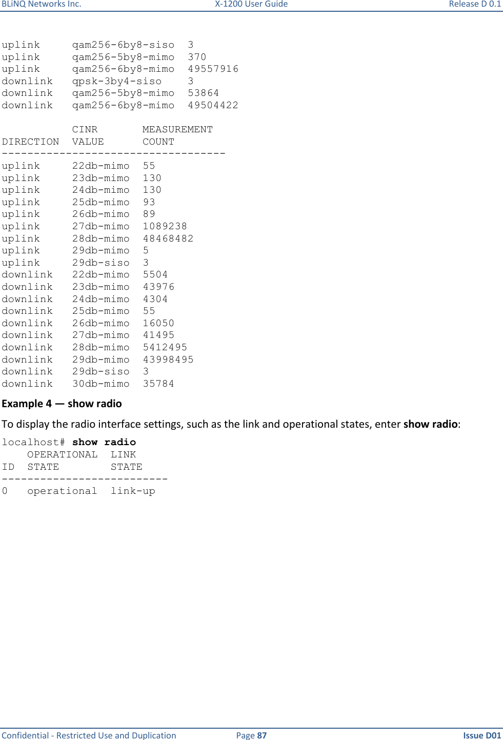 BLiNQ Networks Inc.  X-1200 User Guide  Release D 0.1  Confidential - Restricted Use and Duplication  Page 87  Issue D01     uplink     qam256-6by8-siso  3 uplink     qam256-5by8-mimo  370 uplink     qam256-6by8-mimo  49557916 downlink   qpsk-3by4-siso    3 downlink   qam256-5by8-mimo  53864 downlink   qam256-6by8-mimo  49504422             CINR       MEASUREMENT DIRECTION  VALUE      COUNT ----------------------------------- uplink     22db-mimo  55 uplink     23db-mimo  130 uplink     24db-mimo  130 uplink     25db-mimo  93 uplink     26db-mimo  89 uplink     27db-mimo  1089238 uplink     28db-mimo  48468482 uplink     29db-mimo  5 uplink     29db-siso  3 downlink   22db-mimo  5504 downlink   23db-mimo  43976 downlink   24db-mimo  4304 downlink   25db-mimo  55 downlink   26db-mimo  16050 downlink   27db-mimo  41495 downlink   28db-mimo  5412495 downlink   29db-mimo  43998495 downlink   29db-siso  3 downlink   30db-mimo  35784 Example 4 — show radio To display the radio interface settings, such as the link and operational states, enter show radio: localhost# show radio     OPERATIONAL  LINK ID  STATE        STATE -------------------------- 0   operational  link-up 