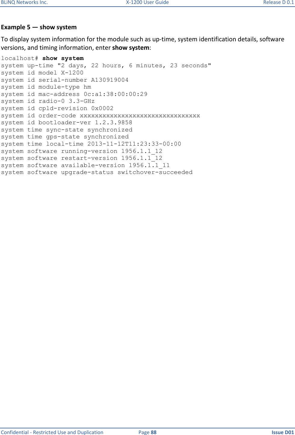 BLiNQ Networks Inc.  X-1200 User Guide  Release D 0.1  Confidential - Restricted Use and Duplication  Page 88  Issue D01     Example 5 — show system To display system information for the module such as up-time, system identification details, software versions, and timing information, enter show system: localhost# show system system up-time &quot;2 days, 22 hours, 6 minutes, 23 seconds&quot; system id model X-1200 system id serial-number A130919004 system id module-type hm system id mac-address 0c:a1:38:00:00:29 system id radio-0 3.3-GHz system id cpld-revision 0x0002 system id order-code xxxxxxxxxxxxxxxxxxxxxxxxxxxxxxxx system id bootloader-ver 1.2.3.9858 system time sync-state synchronized system time gps-state synchronized system time local-time 2013-11-12T11:23:33-00:00 system software running-version 1956.1.1_12 system software restart-version 1956.1.1_12 system software available-version 1956.1.1_11 system software upgrade-status switchover-succeeded 