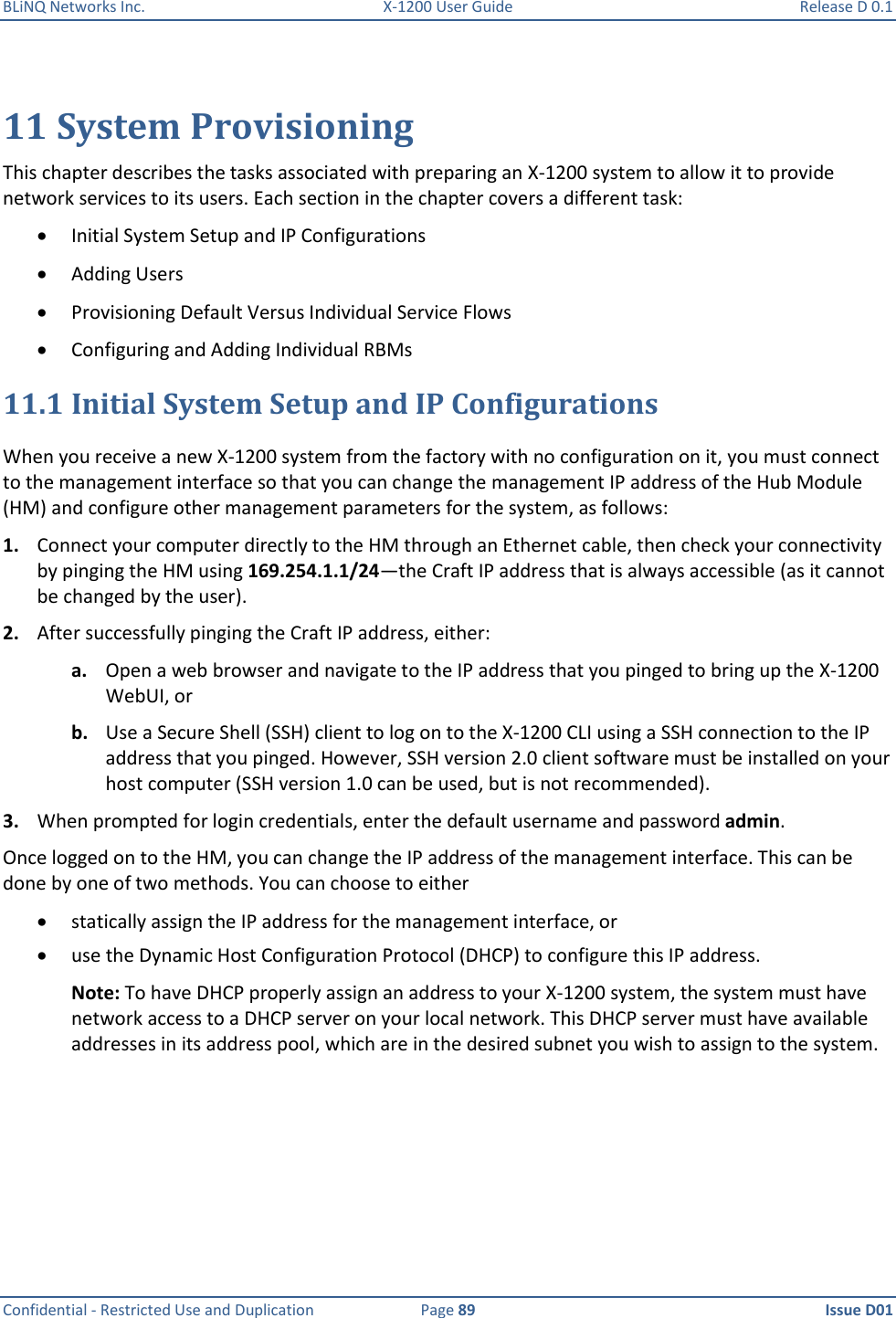 BLiNQ Networks Inc.  X-1200 User Guide  Release D 0.1  Confidential - Restricted Use and Duplication  Page 89  Issue D01     11 System Provisioning This chapter describes the tasks associated with preparing an X-1200 system to allow it to provide network services to its users. Each section in the chapter covers a different task:  Initial System Setup and IP Configurations  Adding Users  Provisioning Default Versus Individual Service Flows  Configuring and Adding Individual RBMs 11.1 Initial System Setup and IP Configurations When you receive a new X-1200 system from the factory with no configuration on it, you must connect to the management interface so that you can change the management IP address of the Hub Module (HM) and configure other management parameters for the system, as follows:  1. Connect your computer directly to the HM through an Ethernet cable, then check your connectivity by pinging the HM using 169.254.1.1/24—the Craft IP address that is always accessible (as it cannot be changed by the user). 2. After successfully pinging the Craft IP address, either: a. Open a web browser and navigate to the IP address that you pinged to bring up the X-1200 WebUI, or b. Use a Secure Shell (SSH) client to log on to the X-1200 CLI using a SSH connection to the IP address that you pinged. However, SSH version 2.0 client software must be installed on your host computer (SSH version 1.0 can be used, but is not recommended). 3. When prompted for login credentials, enter the default username and password admin.  Once logged on to the HM, you can change the IP address of the management interface. This can be done by one of two methods. You can choose to either   statically assign the IP address for the management interface, or   use the Dynamic Host Configuration Protocol (DHCP) to configure this IP address.  Note: To have DHCP properly assign an address to your X-1200 system, the system must have network access to a DHCP server on your local network. This DHCP server must have available addresses in its address pool, which are in the desired subnet you wish to assign to the system.  