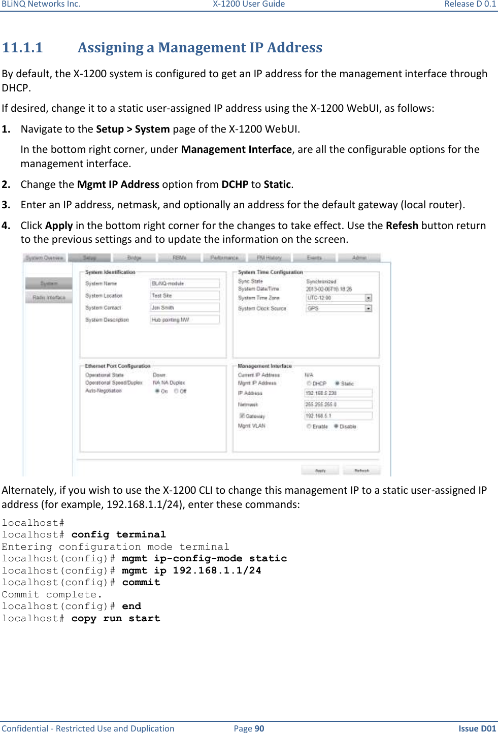 BLiNQ Networks Inc.  X-1200 User Guide  Release D 0.1  Confidential - Restricted Use and Duplication  Page 90  Issue D01     11.1.1 Assigning a Management IP Address By default, the X-1200 system is configured to get an IP address for the management interface through DHCP. If desired, change it to a static user-assigned IP address using the X-1200 WebUI, as follows: 1. Navigate to the Setup &gt; System page of the X-1200 WebUI.  In the bottom right corner, under Management Interface, are all the configurable options for the management interface. 2. Change the Mgmt IP Address option from DCHP to Static. 3. Enter an IP address, netmask, and optionally an address for the default gateway (local router). 4. Click Apply in the bottom right corner for the changes to take effect. Use the Refesh button return to the previous settings and to update the information on the screen.  Alternately, if you wish to use the X-1200 CLI to change this management IP to a static user-assigned IP address (for example, 192.168.1.1/24), enter these commands: localhost#  localhost# config terminal Entering configuration mode terminal localhost(config)# mgmt ip-config-mode static localhost(config)# mgmt ip 192.168.1.1/24 localhost(config)# commit Commit complete. localhost(config)# end localhost# copy run start 