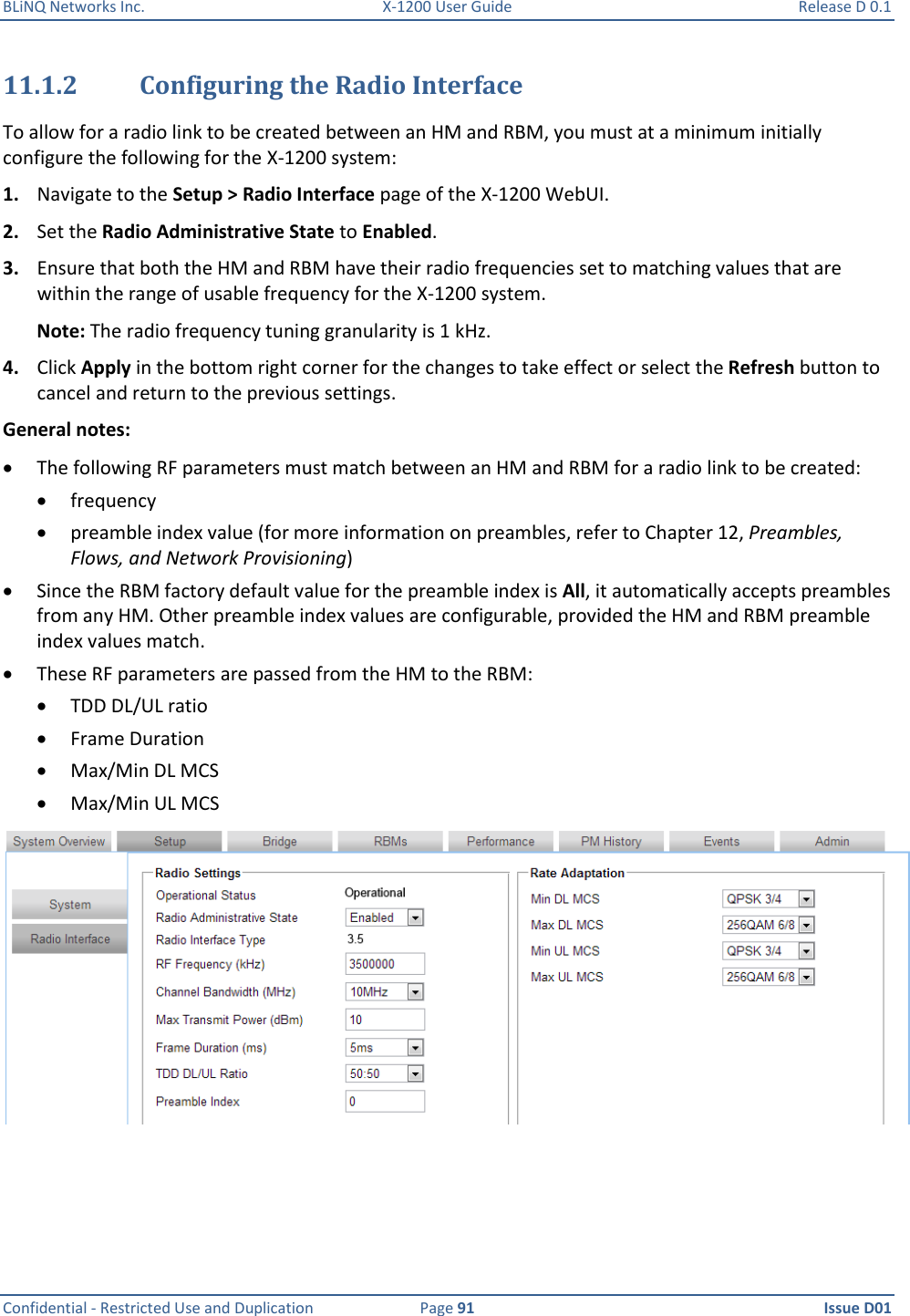 BLiNQ Networks Inc.  X-1200 User Guide  Release D 0.1  Confidential - Restricted Use and Duplication  Page 91  Issue D01     11.1.2 Configuring the Radio Interface To allow for a radio link to be created between an HM and RBM, you must at a minimum initially configure the following for the X-1200 system:  1. Navigate to the Setup &gt; Radio Interface page of the X-1200 WebUI. 2. Set the Radio Administrative State to Enabled. 3. Ensure that both the HM and RBM have their radio frequencies set to matching values that are within the range of usable frequency for the X-1200 system. Note: The radio frequency tuning granularity is 1 kHz.  4. Click Apply in the bottom right corner for the changes to take effect or select the Refresh button to cancel and return to the previous settings.  General notes:   The following RF parameters must match between an HM and RBM for a radio link to be created:  frequency  preamble index value (for more information on preambles, refer to Chapter 12, Preambles, Flows, and Network Provisioning)  Since the RBM factory default value for the preamble index is All, it automatically accepts preambles from any HM. Other preamble index values are configurable, provided the HM and RBM preamble index values match.   These RF parameters are passed from the HM to the RBM:  TDD DL/UL ratio  Frame Duration   Max/Min DL MCS  Max/Min UL MCS  