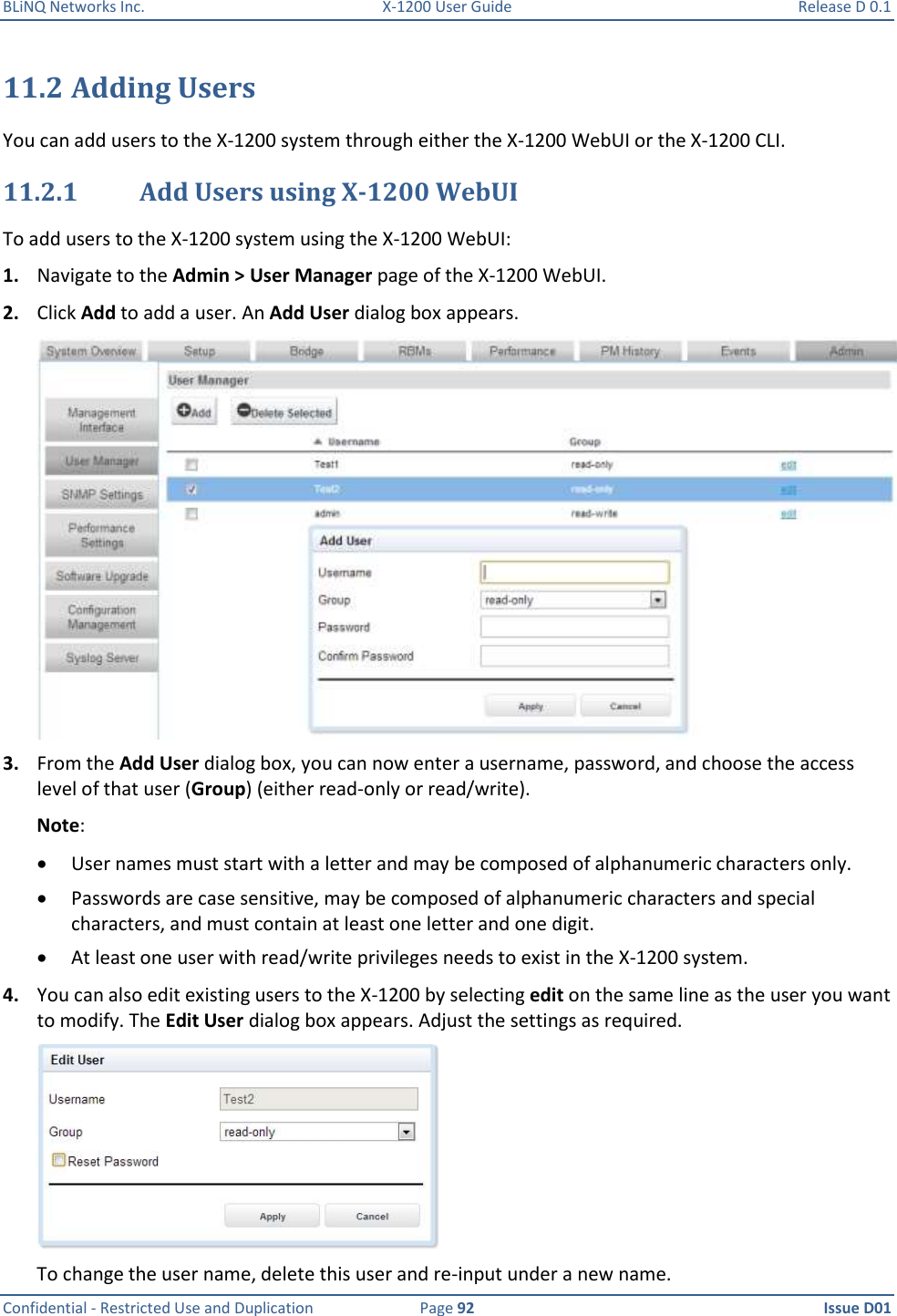 BLiNQ Networks Inc.  X-1200 User Guide  Release D 0.1  Confidential - Restricted Use and Duplication  Page 92  Issue D01     11.2 Adding Users You can add users to the X-1200 system through either the X-1200 WebUI or the X-1200 CLI. 11.2.1 Add Users using X-1200 WebUI To add users to the X-1200 system using the X-1200 WebUI:  1. Navigate to the Admin &gt; User Manager page of the X-1200 WebUI.  2. Click Add to add a user. An Add User dialog box appears.  3. From the Add User dialog box, you can now enter a username, password, and choose the access level of that user (Group) (either read-only or read/write). Note:    User names must start with a letter and may be composed of alphanumeric characters only.   Passwords are case sensitive, may be composed of alphanumeric characters and special characters, and must contain at least one letter and one digit.   At least one user with read/write privileges needs to exist in the X-1200 system. 4. You can also edit existing users to the X-1200 by selecting edit on the same line as the user you want to modify. The Edit User dialog box appears. Adjust the settings as required.  To change the user name, delete this user and re-input under a new name. 