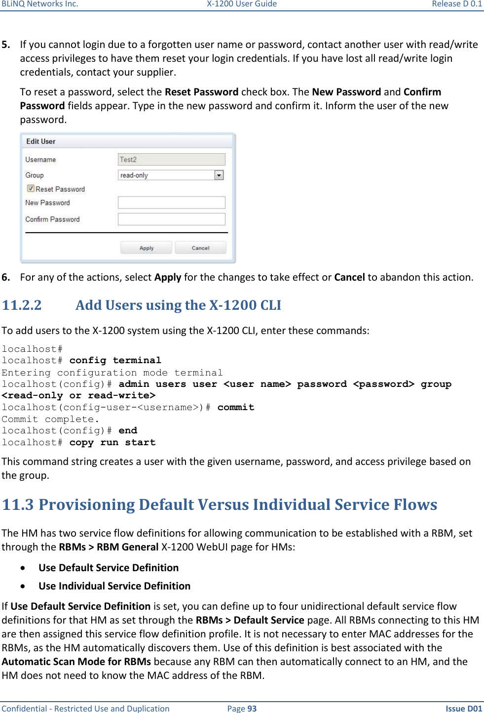 BLiNQ Networks Inc.  X-1200 User Guide  Release D 0.1  Confidential - Restricted Use and Duplication  Page 93  Issue D01     5. If you cannot login due to a forgotten user name or password, contact another user with read/write access privileges to have them reset your login credentials. If you have lost all read/write login credentials, contact your supplier.  To reset a password, select the Reset Password check box. The New Password and Confirm Password fields appear. Type in the new password and confirm it. Inform the user of the new password.   6. For any of the actions, select Apply for the changes to take effect or Cancel to abandon this action. 11.2.2 Add Users using the X-1200 CLI To add users to the X-1200 system using the X-1200 CLI, enter these commands:  localhost#  localhost# config terminal Entering configuration mode terminal localhost(config)# admin users user &lt;user name&gt; password &lt;password&gt; group &lt;read-only or read-write&gt; localhost(config-user-&lt;username&gt;)# commit Commit complete. localhost(config)# end localhost# copy run start This command string creates a user with the given username, password, and access privilege based on the group. 11.3 Provisioning Default Versus Individual Service Flows The HM has two service flow definitions for allowing communication to be established with a RBM, set through the RBMs &gt; RBM General X-1200 WebUI page for HMs:  Use Default Service Definition  Use Individual Service Definition If Use Default Service Definition is set, you can define up to four unidirectional default service flow definitions for that HM as set through the RBMs &gt; Default Service page. All RBMs connecting to this HM are then assigned this service flow definition profile. It is not necessary to enter MAC addresses for the RBMs, as the HM automatically discovers them. Use of this definition is best associated with the Automatic Scan Mode for RBMs because any RBM can then automatically connect to an HM, and the HM does not need to know the MAC address of the RBM.  