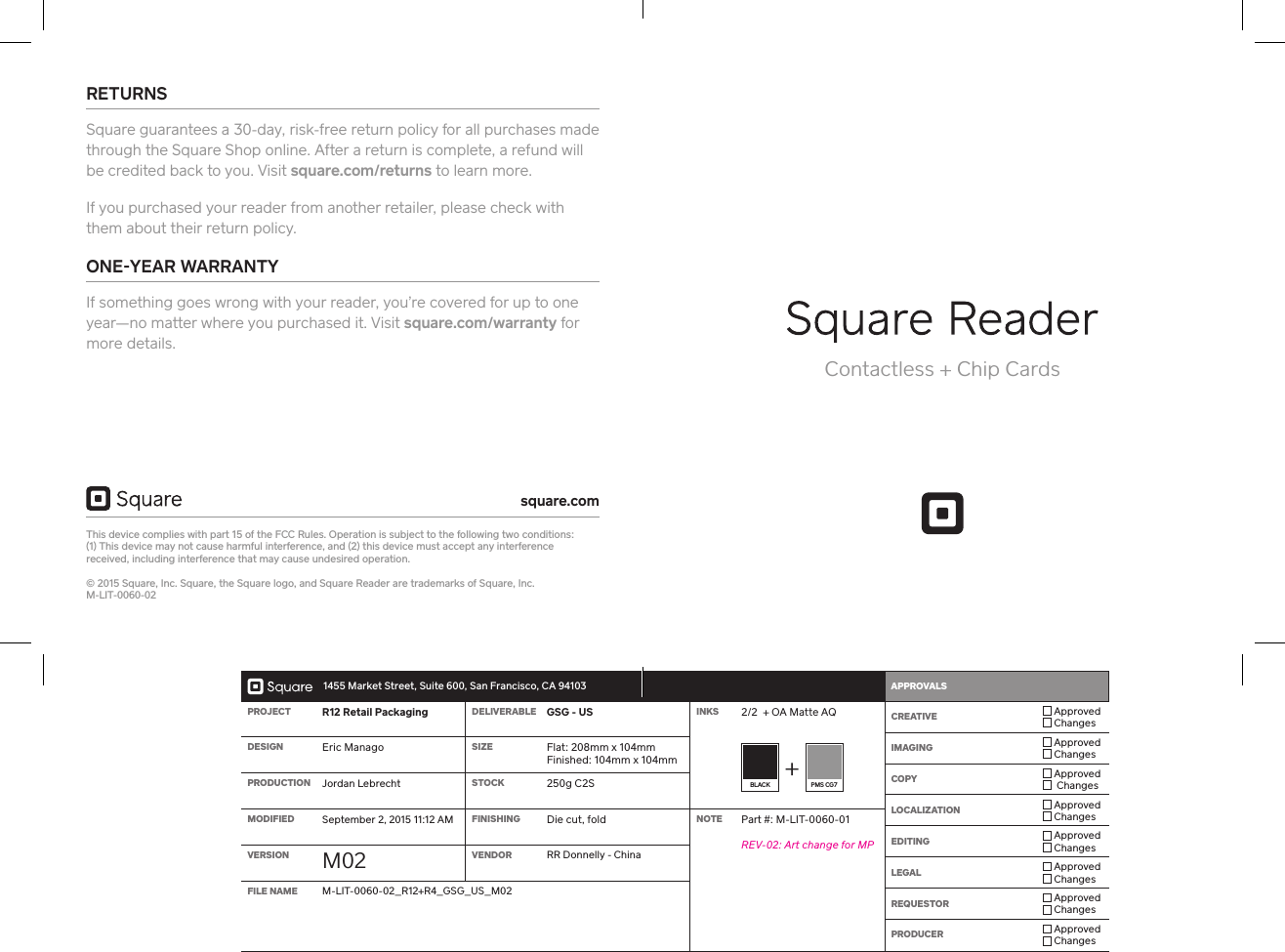   1455 Market Street, Suite 600, San Francisco, CA 94103 APPROVALS    PROJECT R12 Retail Packaging DELIVERABLE GSG - US INKS 2/2  + OA Matte AQ  CREATIVE  Approved ChangesIMAGING  Approved ChangesCOPY  Approved  ChangesLOCALIZATION  Approved ChangesEDITING  Approved ChangesLEGAL  Approved ChangesREQUESTOR  Approved ChangesPRODUCER  Approved ChangesDESIGN Eric Manago SIZE Flat: 208mm x 104mm Finished: 104mm x 104mmBLACK  PMS CG7PRODUCTION Jordan Lebrecht STOCK 250g C2SMODIFIED September 2, 2015 11:12 AM FINISHING Die cut, fold NOTE Pa #: M-LIT-0060-01REV-02: A change for MPVERSION M02 VENDOR RR Donnelly - ChinaFILE NAME M-LIT-0060-02_R12+R4_GSG_US_M02Contactless + Chip CardsRETURNS Square guarantees a 30-day, risk-free return policy for all purchases made through the Square Shop online. After a return is complete, a refund will be credited back to you. Visit square.com/returns to learn more.If you purchased your reader from another retailer, please check with them about their return policy. ONEYEAR WARRANTY If something goes wrong with your reader, you’re covered for up to one year—no matter where you purchased it. Visit square.com/warranty for more details.This device complies with pa 15 of the FCC Rules. Operation is subject to the following two conditions:  (1) This device may not cause harmful inteerence, and (2) this device must accept any inteerence  received, including inteerence that may cause undesired operation.  © 2015 Square, Inc. Square, the Square logo, and Square Reader are trademarks of Square, Inc. M-LIT-0060-02square.com