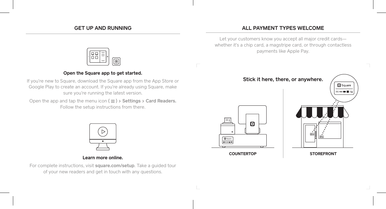 Stick it here, there, or anywhere.COUNTERTOP STOREFRONTGET UP AND RUNNINGOpen the Square app to get staed.If you’re new to Square, download the Square app from the App Store or Google Play to create an account. If you’re already using Square, make sure you’re running the latest version. Open the app and tap the menu icon (   ) &gt; Settings &gt; Card Readers.  Follow the setup instructions from there. Learn more online.For complete instructions, visit square.com/setup. Take a guided tour  of your new readers and get in touch with any questions.ALL PAYMENT TYPES WELCOME Let your customers know you accept all major credit cards— whether it’s a chip card, a magstripe card, or through contactless payments like Apple Pay. 