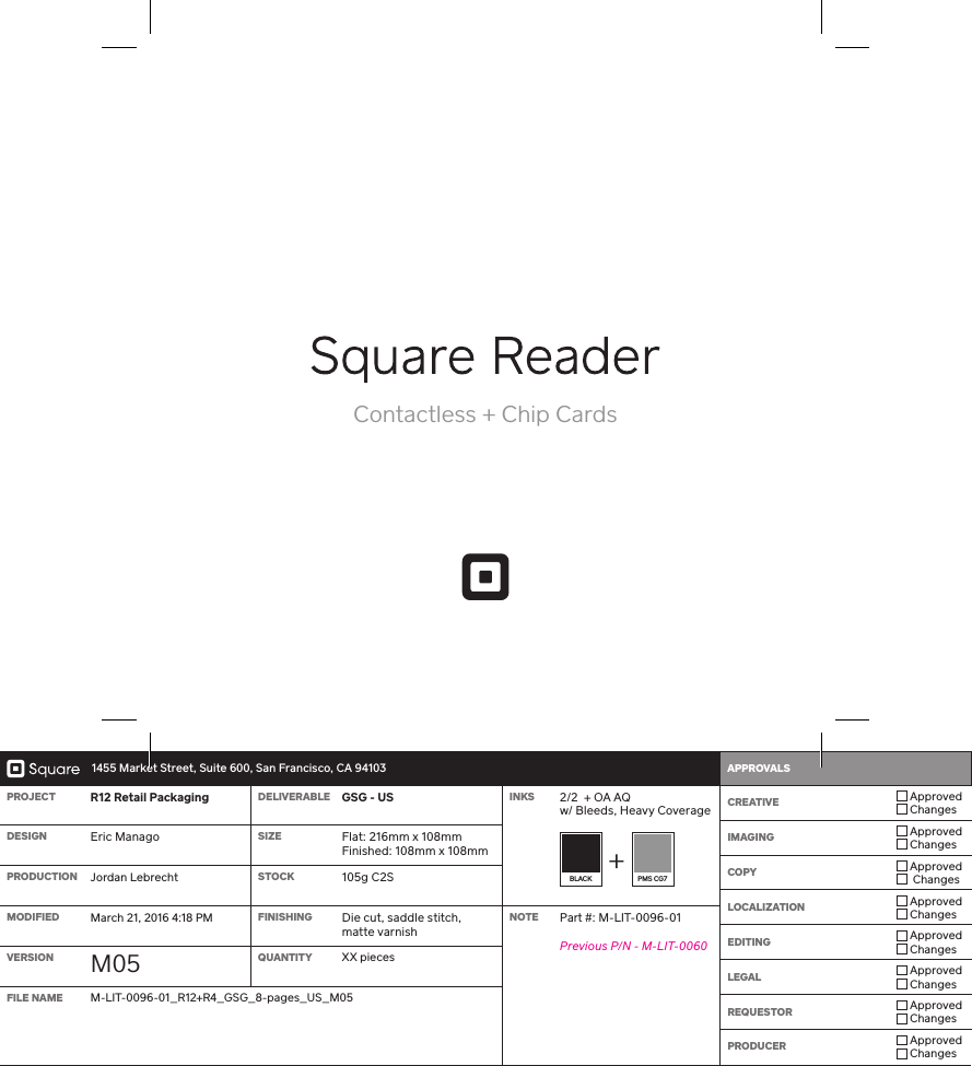   1455 Market Street, Suite 600, San Francisco, CA 94103 APPROVALS    PROJECT R12 Retail Packaging DELIVERABLE GSG - US INKS 2/2  + OA AQ w/ Bleeds, Heavy Coverage CREATIVE  Approved ChangesIMAGING  Approved ChangesCOPY  Approved  ChangesLOCALIZATION  Approved ChangesEDITING  Approved ChangesLEGAL  Approved ChangesREQUESTOR  Approved ChangesPRODUCER  Approved ChangesDESIGN Eric Manago SIZE Flat: 216mm x 108mm Finished: 108mm x 108mmBLACK  PMS CG7PRODUCTION Jordan Lebrecht STOCK 105g C2SMODIFIED March 21, 2016 4:18 PM FINISHING Die cut, saddle stitch,matte varnishNOTE Pa #: M-LIT-0096-01Previous P/N - M-LIT-0060VERSION M05 QUANTITY XX piecesFILE NAME M-LIT-0096-01_R12+R4_GSG_8-pages_US_M05Contactless + Chip Cards