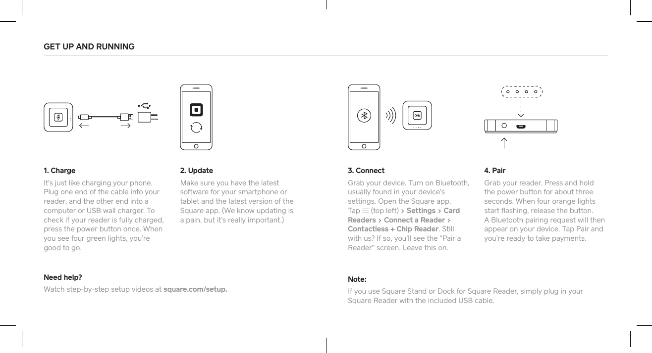 GET UP AND RUNNING 1. ChargeIt’s just like charging your phone. Plug one end of the cable into your reader, and the other end into a computer or USB wall charger. To check if your reader is fully charged, press the power button once. When you see four green lights, you’re good to go. Need help?Watch step-by-step setup videos at square.com/setup.Note:If you use Square Stand or Dock for Square Reader, simply plug in your  Square Reader with the included USB cable. 3. ConnectGrab your device. Turn on Bluetooth, usually found in your device’s settings. Open the Square app. Tap   (top left) &gt; Settings &gt; Card Readers &gt; Connect a Reader &gt; Contactless + Chip Reader. Still with us? If so, you’ll see the “Pair a Reader” screen. Leave this on. 2. UpdateMake sure you have the latest software for your smaphone or tablet and the latest version of the Square app. (We know updating is  a pain, but it’s really impoant.) 4. PairGrab your reader. Press and hold the power button for about three seconds. When four orange lights sta ﬂashing, release the button.  A Bluetooth pairing request will then appear on your device. Tap Pair and you’re ready to take payments.  