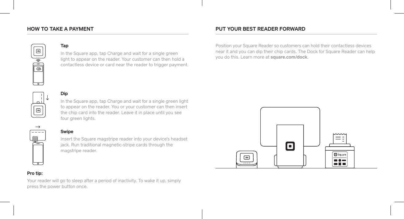 Pro tip:Your reader will go to sleep after a period of inactivity. To wake it up, simply press the power button once. HOW TO TAKE A PAYMENT  PUT YOUR BEST READER FORWARD  Position your Square Reader so customers can hold their contactless devices near it and you can dip their chip cards. The Dock for Square Reader can help you do this. Learn more at square.com/dock.TapIn the Square app, tap Charge and wait for a single green light to appear on the reader. Your customer can then hold a contactless device or card near the reader to trigger payment. DipIn the Square app, tap Charge and wait for a single green light to appear on the reader. You or your customer can then inse the chip card into the reader. Leave it in place until you see four green lights. SwipeInse the Square magstripe reader into your device’s headset jack. Run traditional magnetic-stripe cards through the magstripe reader. 