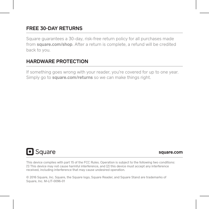 FREE 30DAY RETURNS Square guarantees a 30-day, risk-free return policy for all purchases made from square.com/shop. After a return is complete, a refund will be credited back to you. HARDWARE PROTECTION If something goes wrong with your reader, you’re covered for up to one year. Simply go to square.com/returns so we can make things right. This device complies with pa 15 of the FCC Rules. Operation is subject to the following two conditions:  (1) This device may not cause harmful inteerence, and (2) this device must accept any inteerence received, including inteerence that may cause undesired operation.  © 2016 Square, Inc. Square, the Square logo, Square Reader, and Square Stand are trademarks of  Square, Inc. M-LIT-0096-01square.com