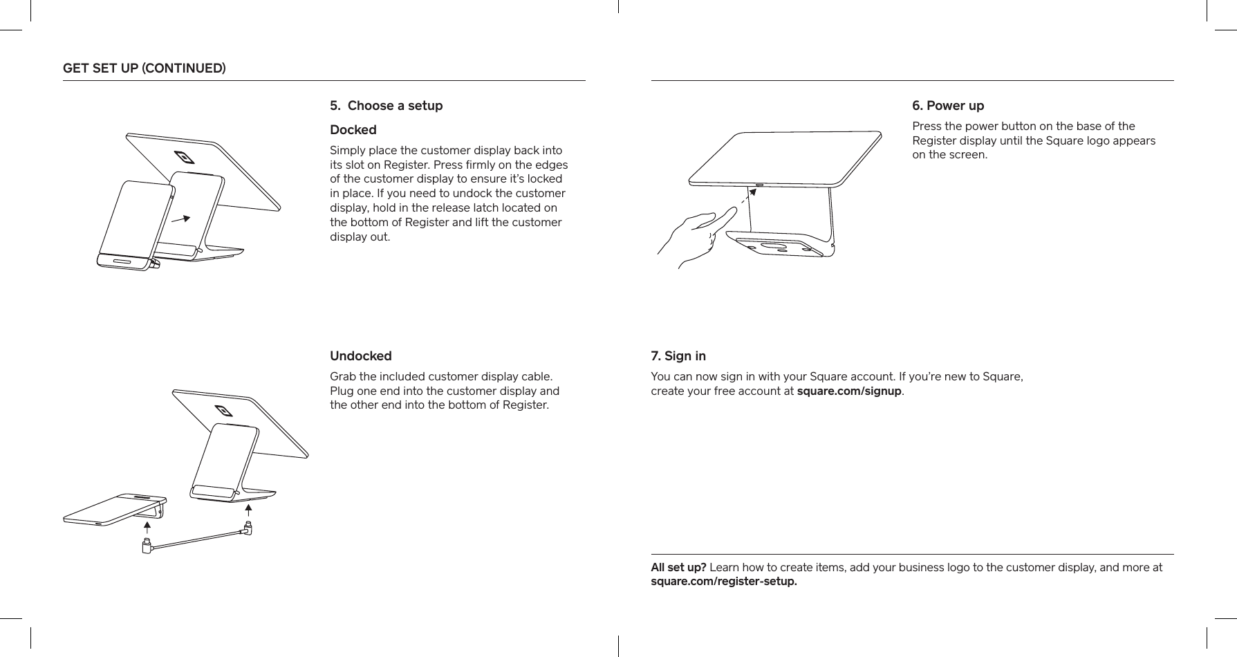 5.  Choose a setup  Docked   Simply place the customer display back into its slot on Register. Press ﬁrmly on the edges of the customer display to ensure it’s locked in place. If you need to undock the customer display, hold in the release latch located on  the bottom of Register and lift the customer  display out. Undocked  Grab the included customer display cable.  Plug one end into the customer display and  the other end into the bottom of Register. All set up? Learn how to create items, add your business logo to the customer display, and more at square.com/register-setup.6.  Power upPress the power button on the base of the Register display until the Square logo appears on the screen.7. Sign inYou can now sign in with your Square account. If you’re new to Square,  create your free account at square.com/signup. GET SET UP (CONTINUED)   