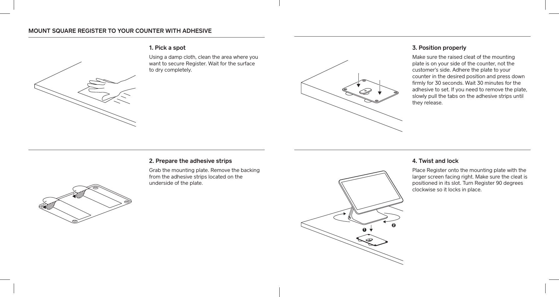 MOUNT SQUARE REGISTER TO YOUR COUNTER WITH ADHESIVE  1. Pick a spot Using a damp cloth, clean the area where you want to secure Register. Wait for the suace  to dry completely.2. Prepare the adhesive stripsGrab the mounting plate. Remove the backing from the adhesive strips located on the underside of the plate. 4. Twist and lockPlace Register onto the mounting plate with the larger screen facing right. Make sure the cleat is positioned in its slot. Turn Register 90 degrees clockwise so it locks in place. 3. Position properly Make sure the raised cleat of the mounting plate is on your side of the counter, not the customer’s side. Adhere the plate to your counter in the desired position and press down ﬁrmly for 30 seconds. Wait 30 minutes for the adhesive to set. If you need to remove the plate, slowly pull the tabs on the adhesive strips until they release.12