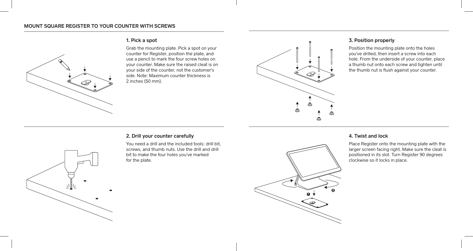 MOUNT SQUARE REGISTER TO YOUR COUNTER WITH SCREWS  1. Pick a spotGrab the mounting plate. Pick a spot on your counter for Register, position the plate, and  use a pencil to mark the four screw holes on your counter. Make sure the raised cleat is on your side of the counter, not the customer’s side. Note: Maximum counter thickness is  2 inches (50 mm).2. Drill your counter carefullyYou need a drill and the included tools: drill bit, screws, and thumb nuts. Use the drill and drill bit to make the four holes you’ve marked  for the plate. 4. Twist and lockPlace Register onto the mounting plate with the larger screen facing right. Make sure the cleat is positioned in its slot. Turn Register 90 degrees clockwise so it locks in place. 3. Position properlyPosition the mounting plate onto the holes you’ve drilled, then inse a screw into each hole. From the underside of your counter, place a thumb nut onto each screw and tighten until the thumb nut is ﬂush against your counter.12