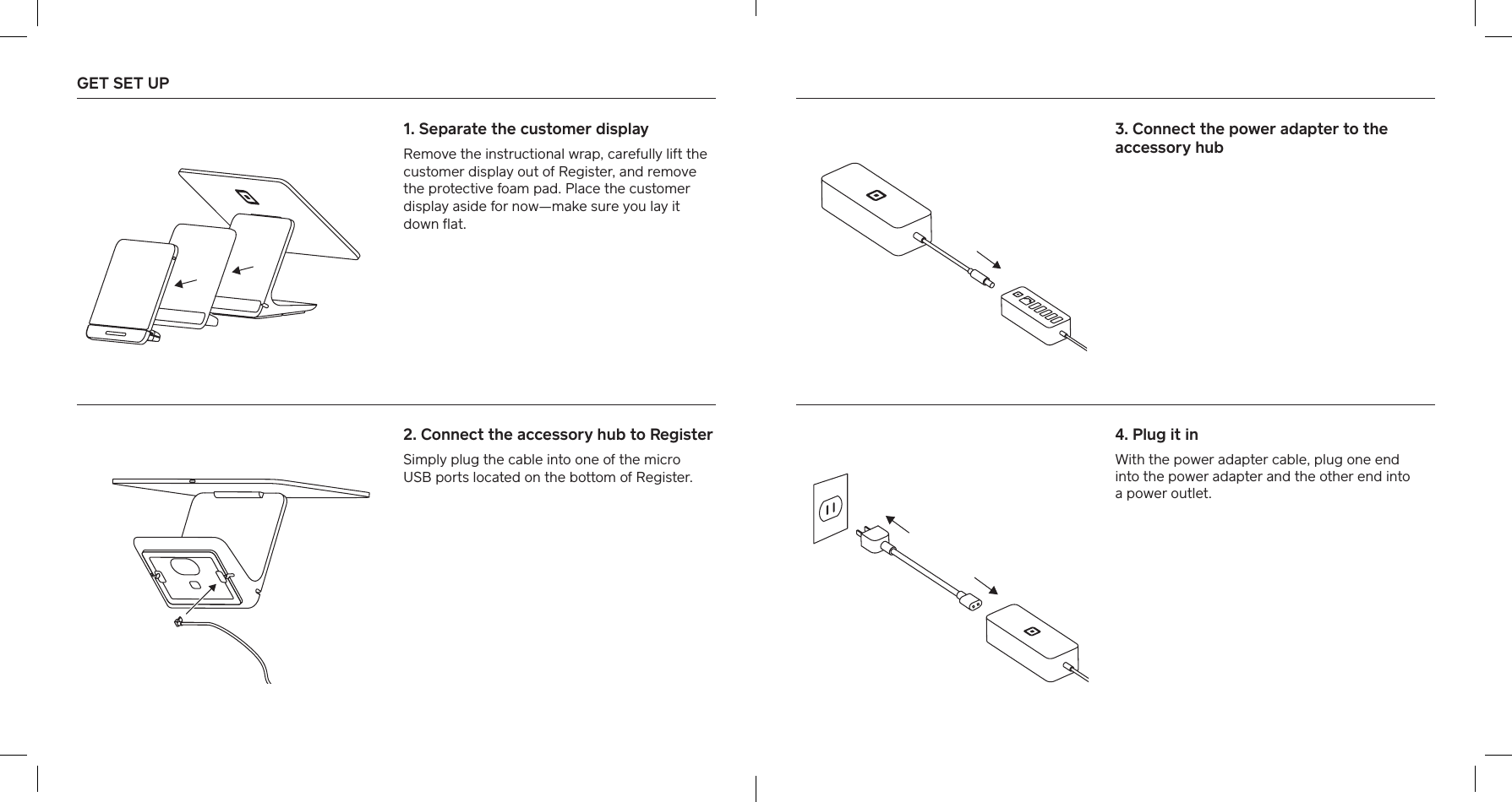 GET SET UP   1. Separate the customer display Remove the instructional wrap, carefully lift the customer display out of Register, and remove the protective foam pad. Place the customer display aside for now—make sure you lay it down ﬂat.2. Connect the accessory hub to Register Simply plug the cable into one of the micro  USB pos located on the bottom of Register.4. Plug it inWith the power adapter cable, plug one end  into the power adapter and the other end into  a power outlet.3. Connect the power adapter to the accessory hub