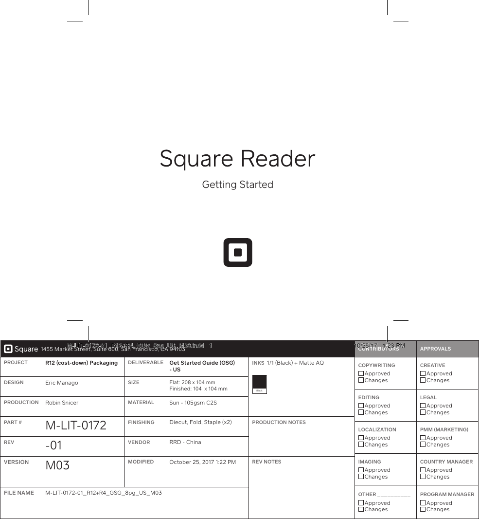 1455 Market Street, Suite 600, San Francisco, CA 94103 CONTRIBUTORS     APPROVALSPROJECT R12 (cost-down) Packaging DELIVERABLE Get Staed Guide (GSG) - USINKS  1/1 (Black) + Matte AQ Black  COPYWRITING  Approved ChangesCREATIVE  Approved ChangesEDITING  Approved ChangesLEGAL  Approved ChangesLOCALIZATION  Approved ChangesPMM (MARKETING)  Approved ChangesIMAGING  Approved ChangesCOUNTRY MANAGER  Approved ChangesOTHER __________  Approved ChangesPROGRAM MANAGER  Approved ChangesDESIGN Eric Manago SIZE Flat: 208 x 104 mm Finished: 104  x 104 mmPRODUCTION Robin Snicer MATERIAL Sun - 105gsm C2SPART # M-LIT- 0172 FINISHING Diecut, Fold, Staple (x2) PRODUCTION NOTESREV -01 VENDOR RRD - ChinaVERSION M03 MODIFIED October 25, 2017 1:22 PM REV NOTESFILE NAME M-LIT-0172-01_R12+R4_GSG_8pg_US_M03Getting StaedM-LIT-0172-01_R12+R4_GSG_8pg_US_M03.indd   1 10/25/17   1:23 PM