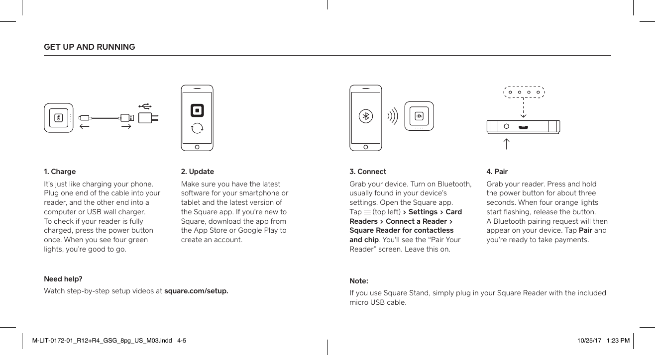 GET UP AND RUNNING 1. ChargeIt’s just like charging your phone. Plug one end of the cable into your reader, and the other end into a computer or USB wall charger.  To check if your reader is fully charged, press the power button once. When you see four green lights, you’re good to go. Need help?Watch step-by-step setup videos at square.com/setup.Note:If you use Square Stand, simply plug in your Square Reader with the included micro USB cable. 3. ConnectGrab your device. Turn on Bluetooth, usually found in your device’s settings. Open the Square app. Tap   (top left) > Settings > Card Readers > Connect a Reader > Square Reader for contactless and chip. You’ll see the “Pair Your Reader” screen. Leave this on. 2. UpdateMake sure you have the latest software for your smaphone or tablet and the latest version of  the Square app. If you’re new to Square, download the app from  the App Store or Google Play to create an account. 4. PairGrab your reader. Press and hold the power button for about three seconds. When four orange lights sta flashing, release the button.  A Bluetooth pairing request will then appear on your device. Tap Pair and you’re ready to take payments.  M-LIT-0172-01_R12+R4_GSG_8pg_US_M03.indd   4-5 10/25/17   1:23 PM