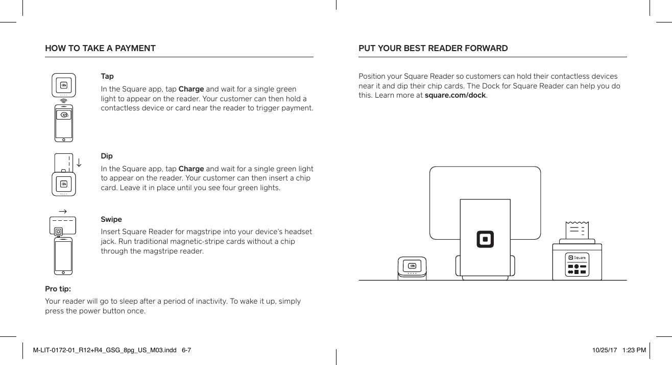 Pro tip:Your reader will go to sleep after a period of inactivity. To wake it up, simply press the power button once. HOW TO TAKE A PAYMENT  PUT YOUR BEST READER FORWARD  Position your Square Reader so customers can hold their contactless devices near it and dip their chip cards. The Dock for Square Reader can help you do this. Learn more at square.com/dock.TapIn the Square app, tap Charge and wait for a single green light to appear on the reader. Your customer can then hold a contactless device or card near the reader to trigger payment. DipIn the Square app, tap Charge and wait for a single green light to appear on the reader. Your customer can then inse a chip card. Leave it in place until you see four green lights. SwipeInse Square Reader for magstripe into your device’s headset jack. Run traditional magnetic-stripe cards without a chip through the magstripe reader. M-LIT-0172-01_R12+R4_GSG_8pg_US_M03.indd   6-7 10/25/17   1:23 PM