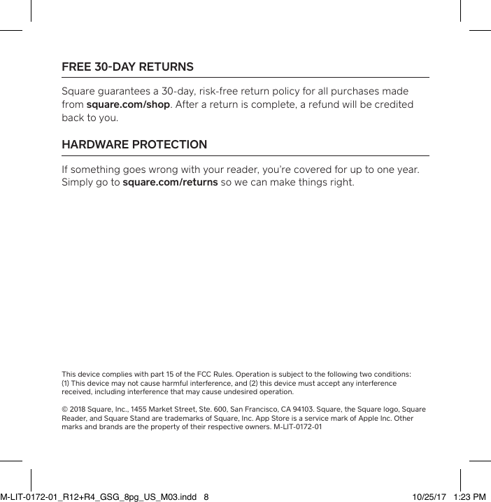 FREE 30DAY RETURNS Square guarantees a 30-day, risk-free return policy for all purchases made from square.com/shop. After a return is complete, a refund will be credited back to you. HARDWARE PROTECTION If something goes wrong with your reader, you’re covered for up to one year. Simply go to square.com/returns so we can make things right. This device complies with pa 15 of the FCC Rules. Operation is subject to the following two conditions:  (1) This device may not cause harmful inteerence, and (2) this device must accept any inteerence received, including inteerence that may cause undesired operation.  © 2018 Square, Inc., 1455 Market Street, Ste. 600, San Francisco, CA 94103. Square, the Square logo, Square Reader, and Square Stand are trademarks of Square, Inc. App Store is a service mark of Apple Inc. Other marks and brands are the propey of their respective owners. M-LIT-0172-01M-LIT-0172-01_R12+R4_GSG_8pg_US_M03.indd   8 10/25/17   1:23 PM