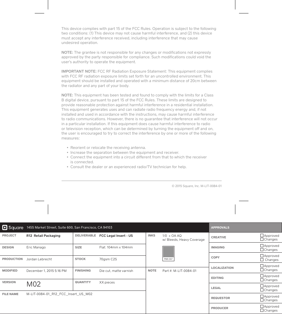 1455 Market Street, Suite 600, San Francisco, CA 94103 APPROVALS    PROJECT R12  Retail Packaging DELIVERABLE FCC Legal Inse - US INKS 1/0  + OA AQ w/ Bleeds, Heavy Coverage CREATIVE  Approved ChangesIMAGING  Approved ChangesCOPY  Approved  ChangesLOCALIZATION  Approved ChangesEDITING  Approved ChangesLEGAL  Approved ChangesREQUESTOR  Approved ChangesPRODUCER  Approved ChangesDESIGN Eric Manago SIZE Flat: 104mm x 104mmPMS CG7PRODUCTION Jordan Lebrecht STOCK 70gsm C2SMODIFIED December 1, 2015 5:16 PM FINISHING Die cut, matte varnish NOTE Pa #: M-LIT-0084-01VERSION M02 QUANTITY XX piecesFILE NAME M-LIT-0084-01_R12_FCC_Inse_US_M02This device complies with pa 15 of the FCC Rules. Operation is subject to the following two conditions: (1) This device may not cause harmful inteerence, and (2) this device must accept any inteerence received, including inteerence that may cause  undesired operation. NOTE: The grantee is not responsible for any changes or modifications not expressly approved by the pay responsible for compliance. Such modifications could void the user’s authority to operate the equipment. IMPORTANT  NOTE: FCC RF Radiation Exposure Statement: This equipment complies with FCC RF radiation exposure limits set foh for an uncontrolled environment. This equipment should be installed and operated with a minimum distance of 20cm between the radiator and any pa of your body.NOTE: This equipment has been tested and found to comply with the limits for a Class B digital device, pursuant to pa 15 of the FCC Rules. These limits are designed to provide reasonable protection against harmful inteerence in a residential installation. This equipment generates uses and can radiate radio frequency energy and, if not installed and used in accordance with the instructions, may cause harmful inteerence to radio communications. However, there is no guarantee that inteerence will not occur in a paicular installation. If this equipment does cause harmful inteerence to radio or television reception, which can be determined by turning the equipment off and on, the user is encouraged to try to correct the inteerence by one or more of the following measures:    •  Reorient or relocate the receiving antenna.   •  Increase the separation between the equipment and receiver.   •   Connect the equipment into a circuit different from that to which the receiver  is connected.  •  Consult the dealer or an experienced radio/TV technician for help.© 2015 Square, Inc. M-LIT-0084-01