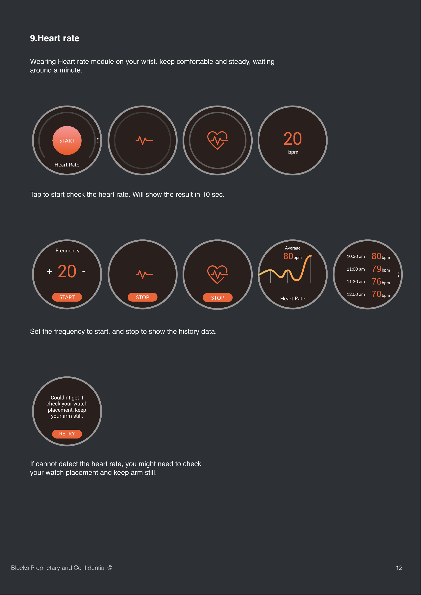 129.Heart rateWearing Heart rate module on your wrist. keep comfortable and steady, waiting around a minute.  Blocks Proprietary and Conﬁdential &copy;Heart RateSTART20bpmCouldn&rsquo;t get itcheck your watch placement, keep your arm still.RETRYHeart RateSTART20FrequencySTOPSTOP80bpmAverageHeart Rate80bpm79bpm76bpm70bpm10:30 am11:00 am11:30 am12:00 amTap to start check the heart rate. Will show the result in 10 sec.If cannot detect the heart rate, you might need to check your watch placement and keep arm still.Set the frequency to start, and stop to show the history data.