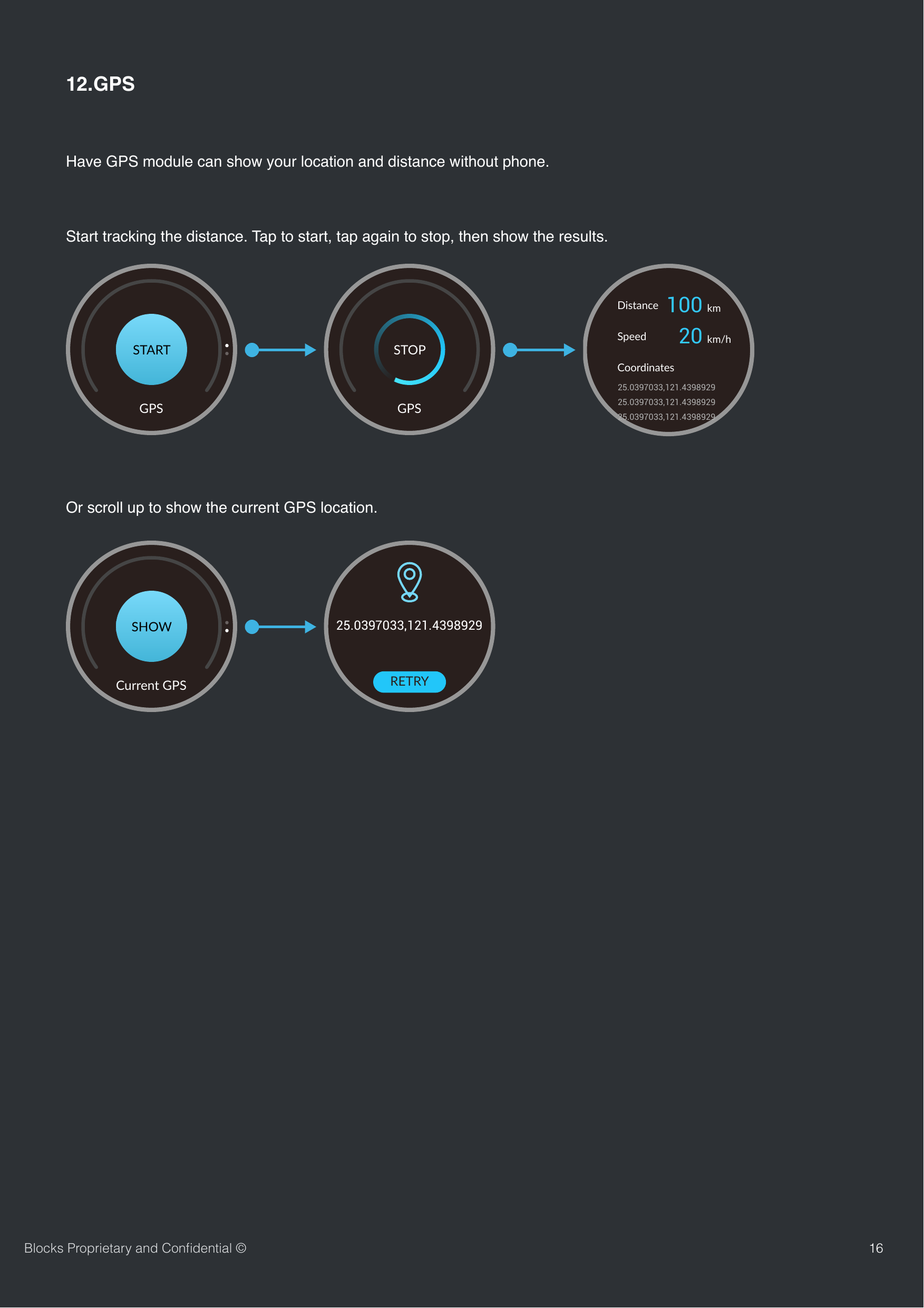 1612.GPSHave GPS module can show your location and distance without phone.Blocks Proprietary and Conﬁdential &copy;GPSSTARTGPSSTOP100 km20 km/hDistanceSpeedCoordinates25.0397033,121.439892925.0397033,121.439892925.0397033,121.4398929SHOWCurrent GPS25.0397033,121.4398929RETRYStart tracking the distance. Tap to start, tap again to stop, then show the results.Or scroll up to show the current GPS location.