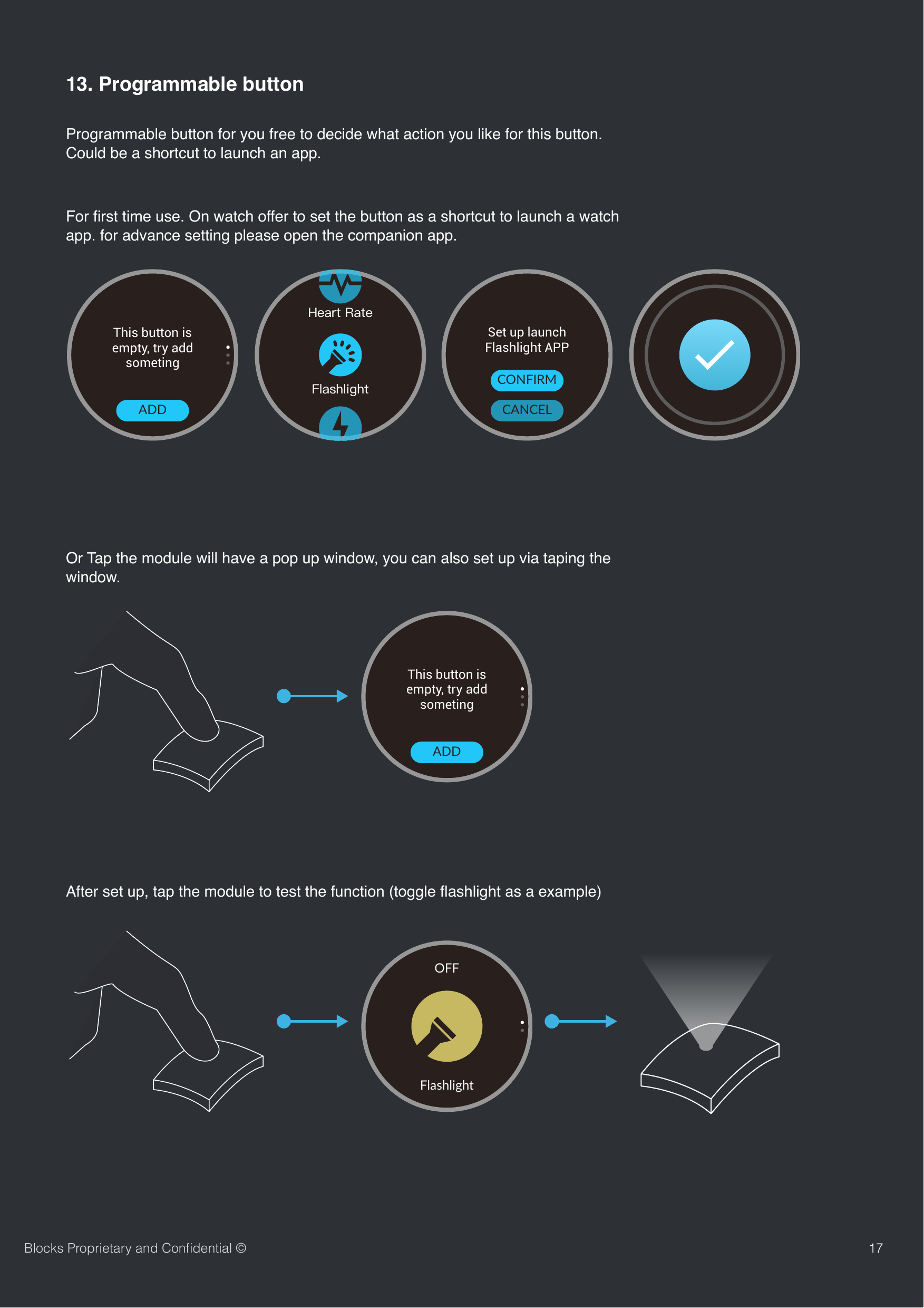 1713. Programmable buttonProgrammable button for you free to decide what action you like for this button. Could be a shortcut to launch an app.For ﬁrst time use. On watch offer to set the button as a shortcut to launch a watch app. for advance setting please open the companion app.Or Tap the module will have a pop up window, you can also set up via taping the window.After set up, tap the module to test the function (toggle ﬂashlight as a example)Blocks Proprietary and Conﬁdential &copy;TapThis button is empty, try add someting ADDTapSet up launch Flashlight APPCANCELCONFIRMTapThis button is empty, try add someting ADDFlashlightOFF