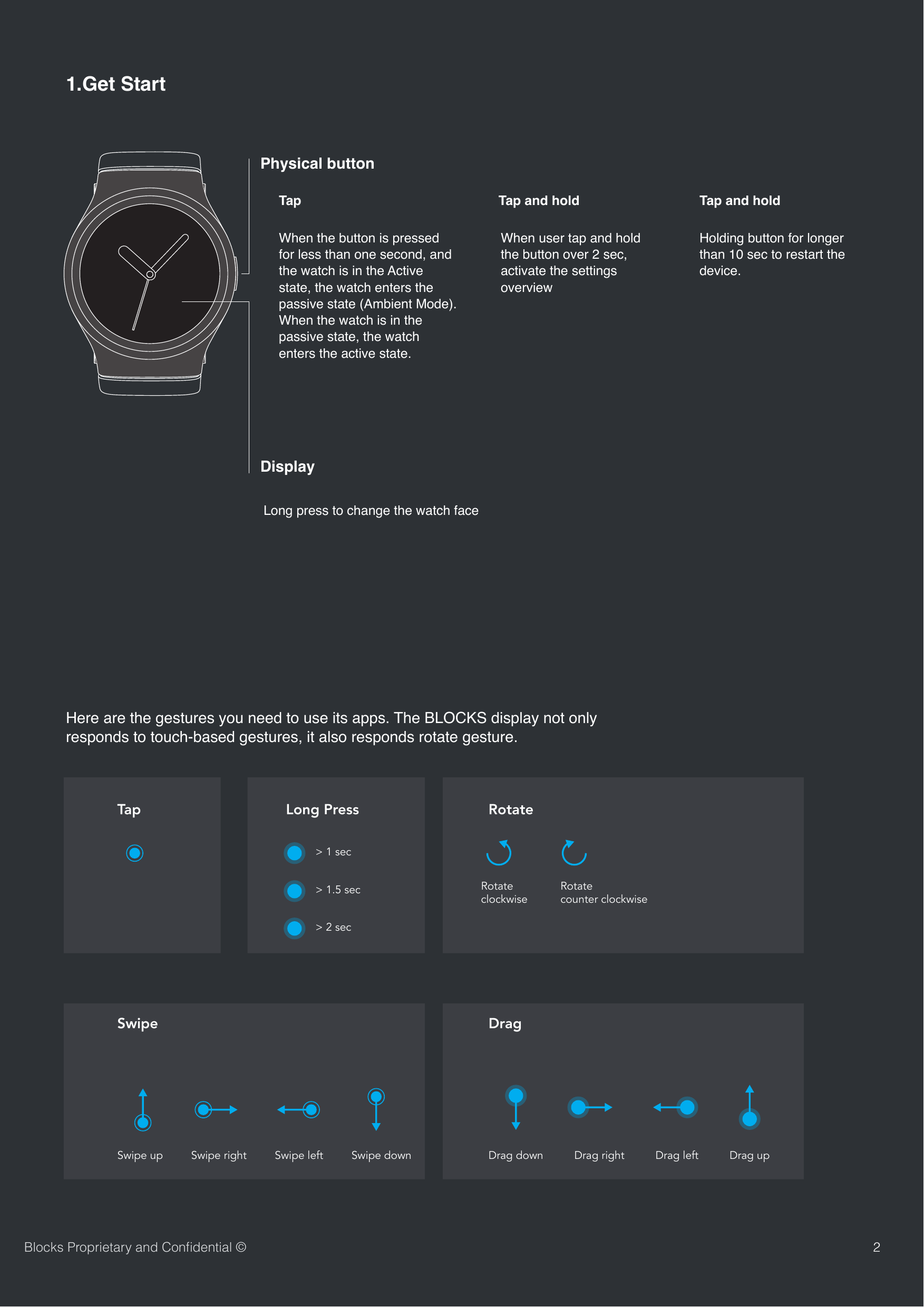 SwipeTapDragLong Press RotateSwipe up Swipe right> 1 secRotateclockwiseRotatecounter clockwiseSwipe left Swipe down Drag down Drag right Drag left Drag up> 1.5 sec> 2 secHere are the gestures you need to use its apps. The BLOCKS display not only responds to touch-based gestures, it also responds rotate gesture.21.Get StartPhysical buttonWhen the button is pressed for less than one second, and the watch is in the Active state, the watch enters the passive state (Ambient Mode). When the watch is in the passive state, the watch enters the active state.When user tap and hold the button over 2 sec, activate the settings overview Holding button for longer than 10 sec to restart the device. DisplayLong press to change the watch faceBlocks Proprietary and Conﬁdential &copy;Tap  Tap and hold   Tap and hold