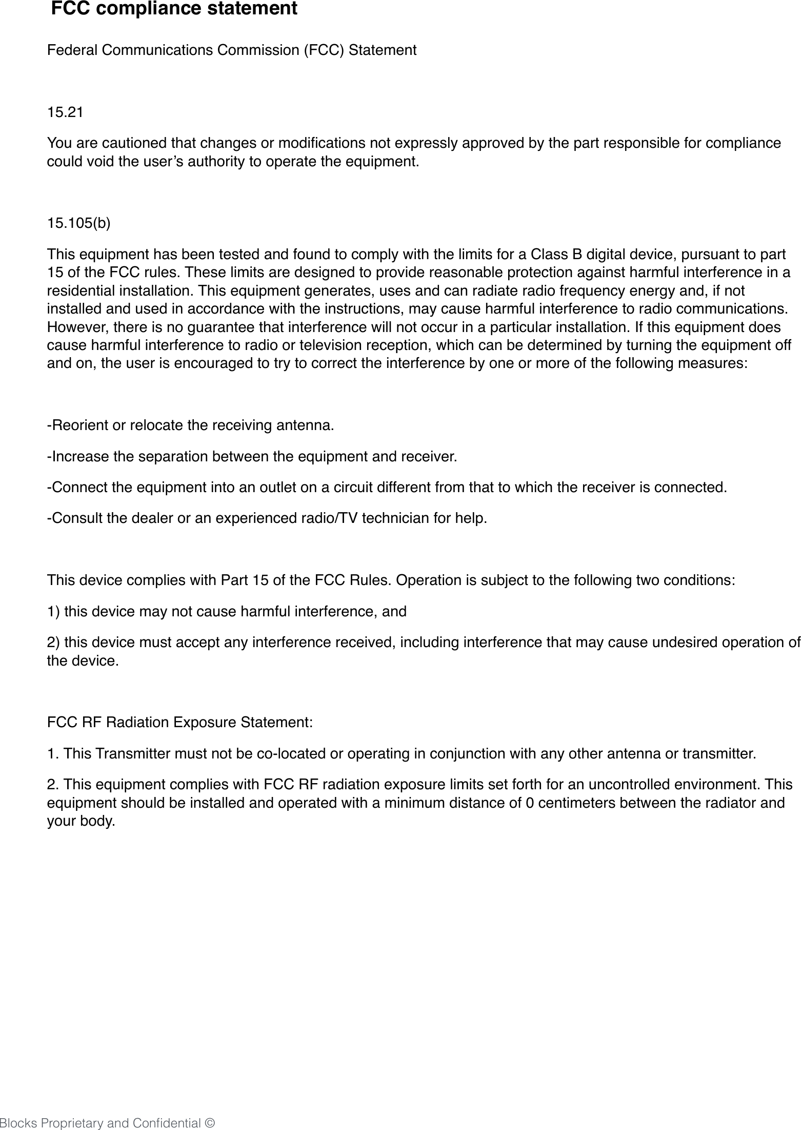 20Blocks Proprietary and Conﬁdential &copy;Federal Communications Commission (FCC) Statement15.21You are cautioned that changes or modiﬁcations not expressly approved by the part responsible for compliance could void the user&rsquo;s authority to operate the equipment.15.105(b)This equipment has been tested and found to comply with the limits for a Class B digital device, pursuant to part 15 of the FCC rules. These limits are designed to provide reasonable protection against harmful interference in a residential installation. This equipment generates, uses and can radiate radio frequency energy and, if not installed and used in accordance with the instructions, may cause harmful interference to radio communications. However, there is no guarantee that interference will not occur in a particular installation. If this equipment does cause harmful interference to radio or television reception, which can be determined by turning the equipment off and on, the user is encouraged to try to correct the interference by one or more of the following measures:-Reorient or relocate the receiving antenna.-Increase the separation between the equipment and receiver.-Connect the equipment into an outlet on a circuit different from that to which the receiver is connected.-Consult the dealer or an experienced radio/TV technician for help.This device complies with Part 15 of the FCC Rules. Operation is subject to the following two conditions:1) this device may not cause harmful interference, and2) this device must accept any interference received, including interference that may cause undesired operation of the device.FCC RF Radiation Exposure Statement:1. This Transmitter must not be co-located or operating in conjunction with any other antenna or transmitter.2. This equipment complies with FCC RF radiation exposure limits set forth for an uncontrolled environment. This equipment should be installed and operated with a minimum distance of 0 centimeters between the radiator and your body.FCC compliance statement 
