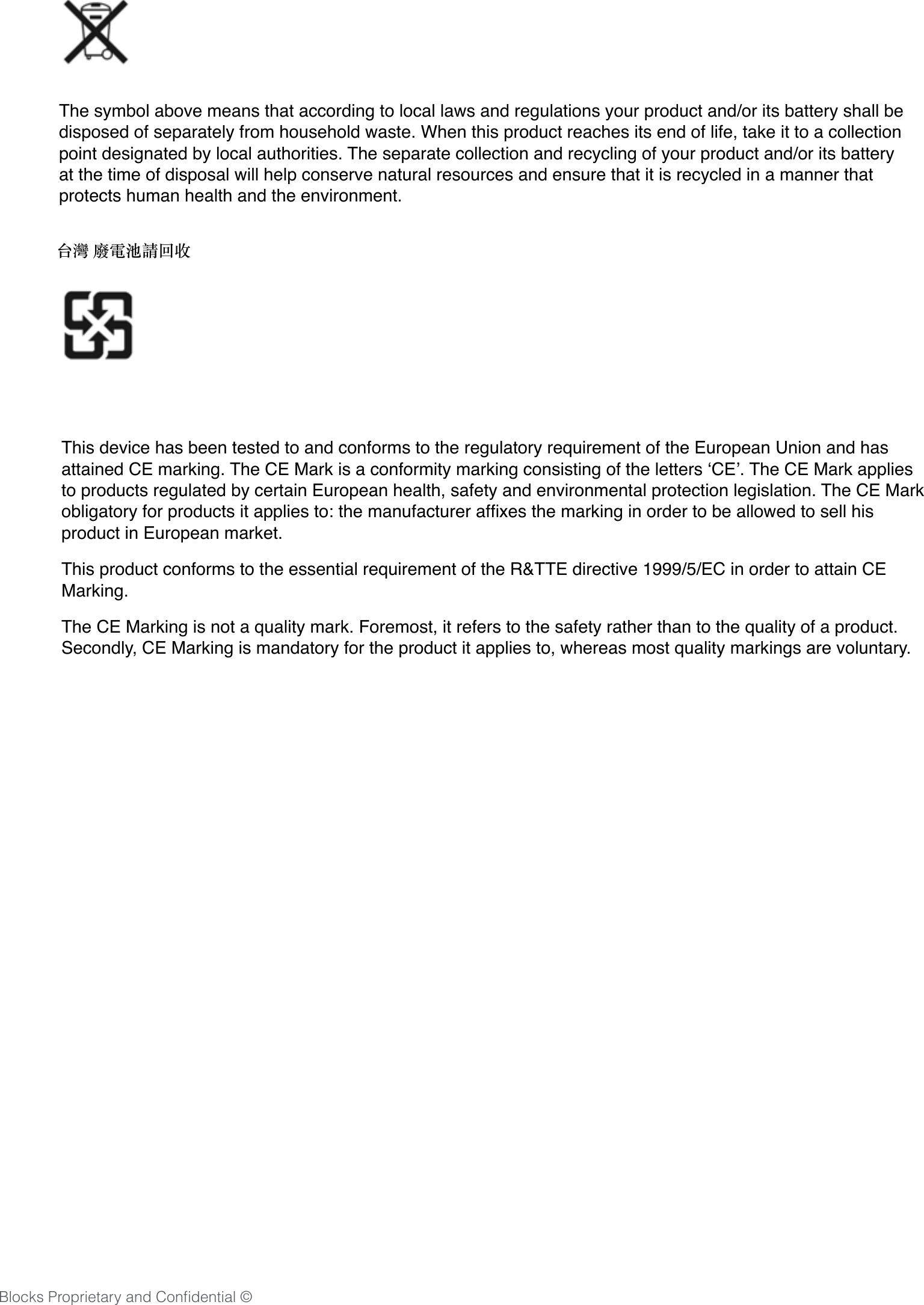 21The symbol above means that according to local laws and regulations your product and/or its battery shall be disposed of separately from household waste. When this product reaches its end of life, take it to a collection point designated by local authorities. The separate collection and recycling of your product and/or its battery at the time of disposal will help conserve natural resources and ensure that it is recycled in a manner that protects human health and the environment. 台灣 廢電池請回收 This device has been tested to and conforms to the regulatory requirement of the European Union and has attained CE marking. The CE Mark is a conformity marking consisting of the letters &lsquo;CE&rsquo;. The CE Mark applies to products regulated by certain European health, safety and environmental protection legislation. The CE Mark obligatory for products it applies to: the manufacturer afﬁxes the marking in order to be allowed to sell his product in European market. This product conforms to the essential requirement of the R&amp;TTE directive 1999/5/EC in order to attain CE Marking. The CE Marking is not a quality mark. Foremost, it refers to the safety rather than to the quality of a product. Secondly, CE Marking is mandatory for the product it applies to, whereas most quality markings are voluntary. Blocks Proprietary and Conﬁdential &copy;