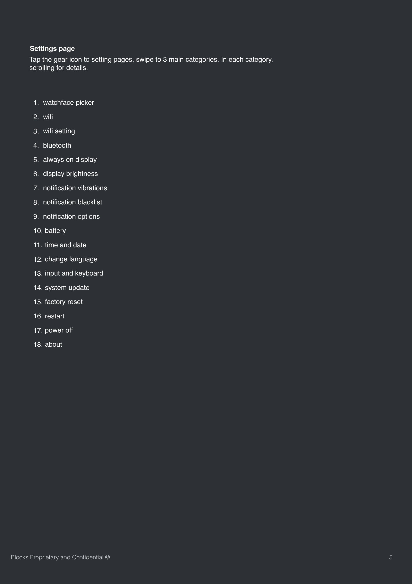 5Blocks Proprietary and Conﬁdential &copy;Tap the gear icon to setting pages, swipe to 3 main categories. In each category, scrolling for details.  Settings page1. watchface picker2. wiﬁ 3. wiﬁ setting4. bluetooth5. always on display6. display brightness 7. notiﬁcation vibrations8. notiﬁcation blacklist9. notiﬁcation options10. battery11.  time and date12. change language13. input and keyboard14. system update15. factory reset16. restart17. power off18. about