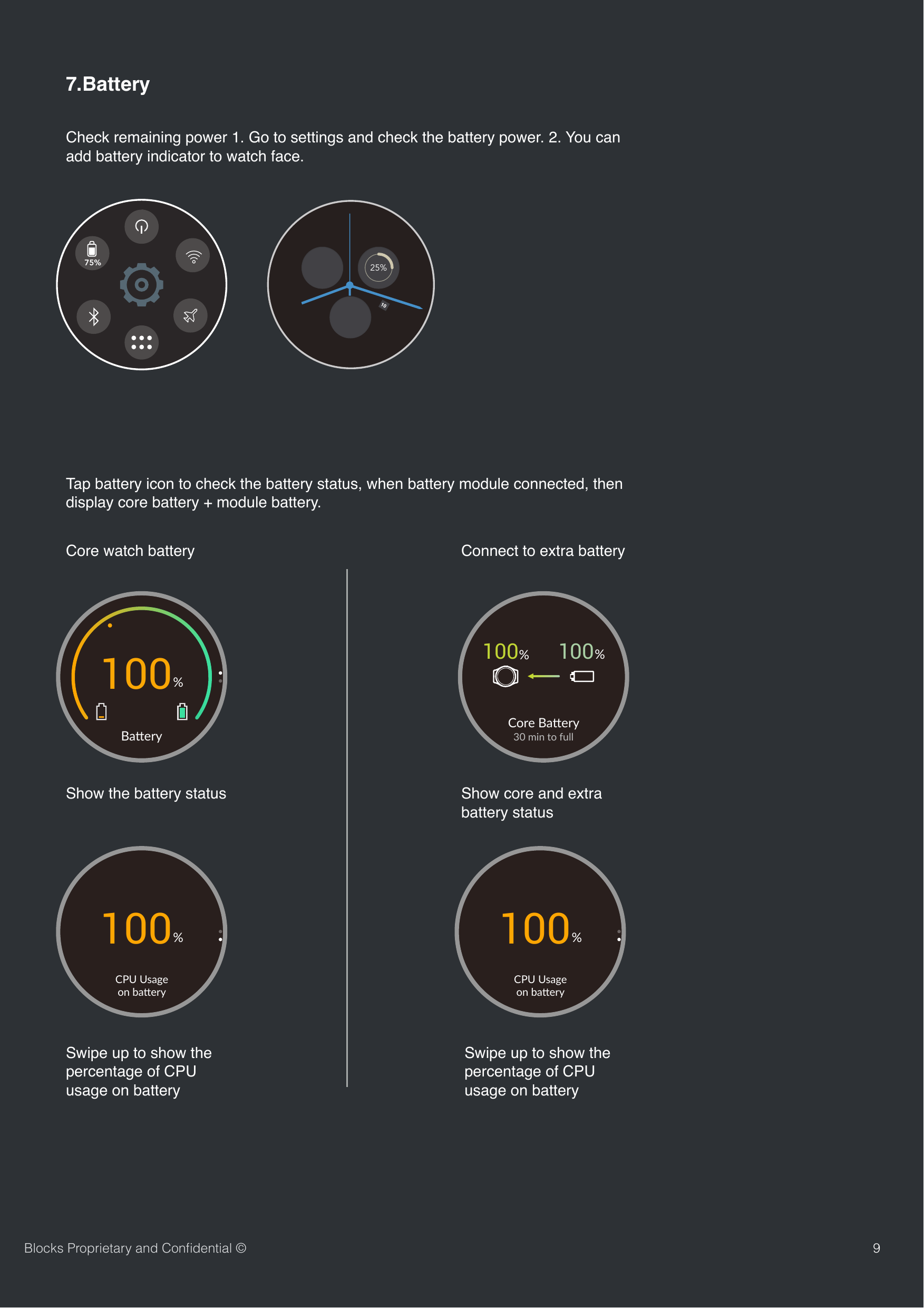 Check remaining power 1. Go to settings and check the battery power. 2. You can add battery indicator to watch face. 97.Battery 25%Tap battery icon to check the battery status, when battery module connected, then display core battery + module battery.Core watch batteryBlocks Proprietary and Conﬁdential &copy;75%Ba#ery100%CPU Usage on ba,ery100%100%100%Core Ba)ery30 min to fullConnect to extra batteryShow the battery status Show core and extra battery statusSwipe up to show the percentage of CPU usage on batteryCPU Usage on ba,ery100%Swipe up to show the percentage of CPU usage on battery