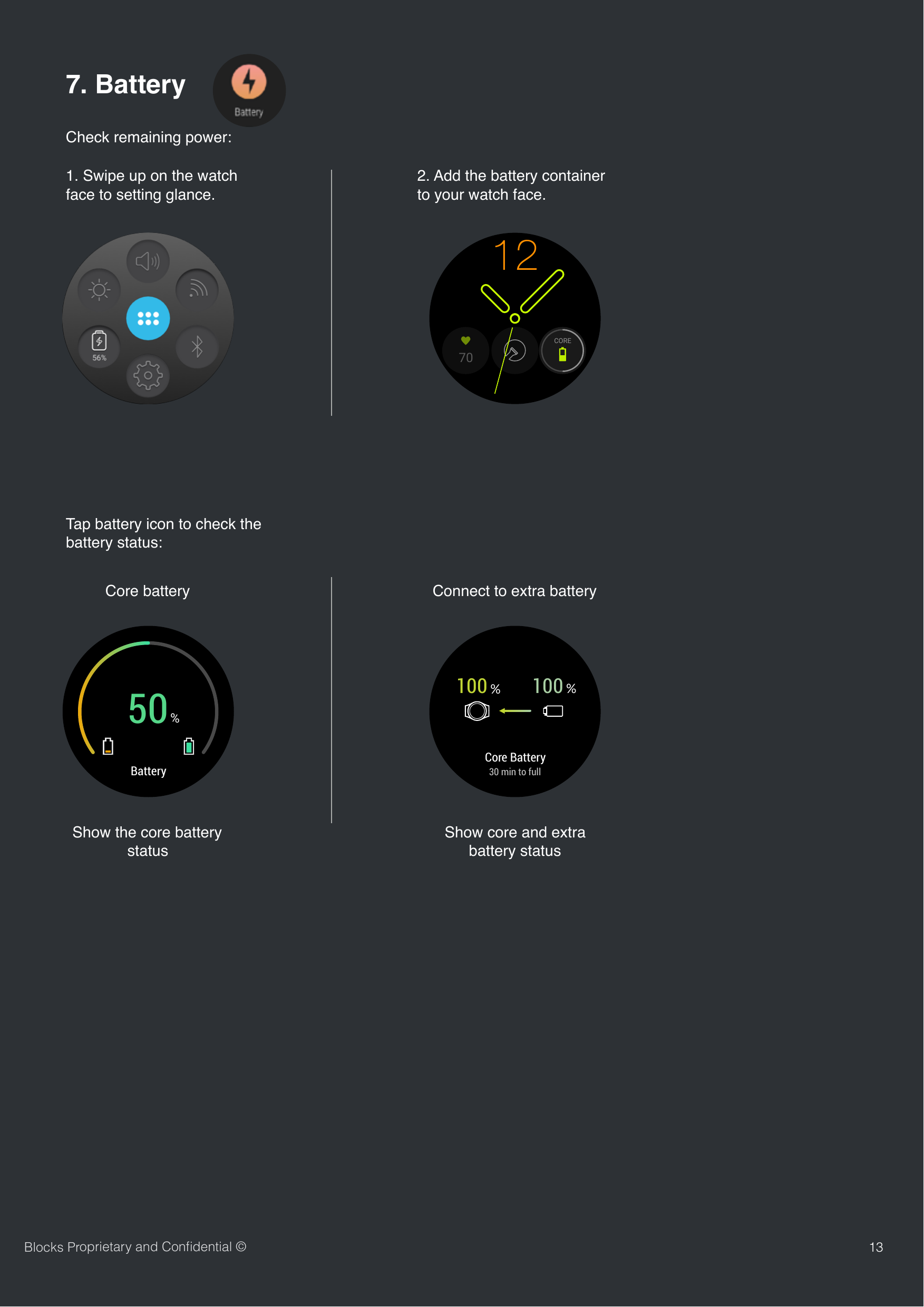 Check remaining power:137. Battery Tap battery icon to check the battery status:Core batteryBlocks Proprietary and Conﬁdential &copy;Connect to extra batteryShow the core battery statusShow core and extra battery status70CORE121. Swipe up on the watch face to setting glance.2. Add the battery container to your watch face.Battery50%100 %100 %Core Battery30 min to full
